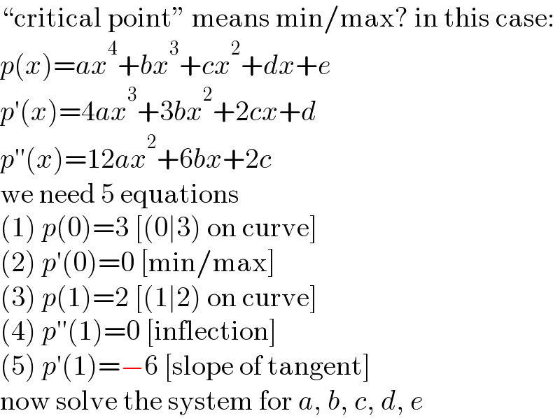 “critical point” means min/max? in this case:  p(x)=ax^4 +bx^3 +cx^2 +dx+e  p′(x)=4ax^3 +3bx^2 +2cx+d  p′′(x)=12ax^2 +6bx+2c  we need 5 equations  (1) p(0)=3 [(0∣3) on curve]  (2) p′(0)=0 [min/max]  (3) p(1)=2 [(1∣2) on curve]  (4) p′′(1)=0 [inflection]  (5) p′(1)=−6 [slope of tangent]  now solve the system for a, b, c, d, e  