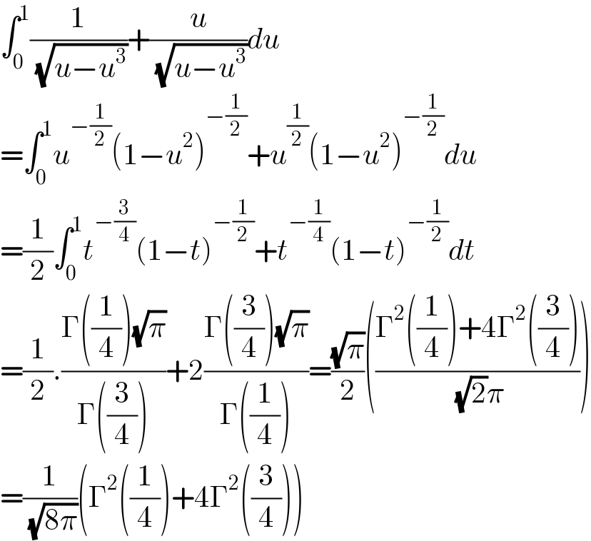 ∫_0 ^1 (1/( (√(u−u^3 ))))+(u/( (√(u−u^3 ))))du  =∫_0 ^1 u^(−(1/2)) (1−u^2 )^(−(1/2)) +u^(1/2) (1−u^2 )^(−(1/2)) du  =(1/2)∫_0 ^1 t^(−(3/4)) (1−t)^(−(1/2)) +t^(−(1/4)) (1−t)^(−(1/2)) dt  =(1/2).((Γ((1/4))(√π))/(Γ((3/4))))+2((Γ((3/4))(√π))/(Γ((1/4))))=((√π)/2)(((Γ^2 ((1/4))+4Γ^2 ((3/4)))/( (√2)π)))  =(1/( (√(8π))))(Γ^2 ((1/4))+4Γ^2 ((3/4)))  