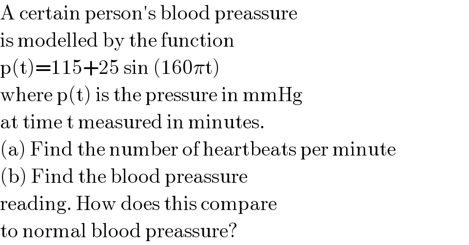 A certain person′s blood preassure  is modelled by the function  p(t)=115+25 sin (160πt)  where p(t) is the pressure in mmHg  at time t measured in minutes.  (a) Find the number of heartbeats per minute  (b) Find the blood preassure  reading. How does this compare   to normal blood preassure?  