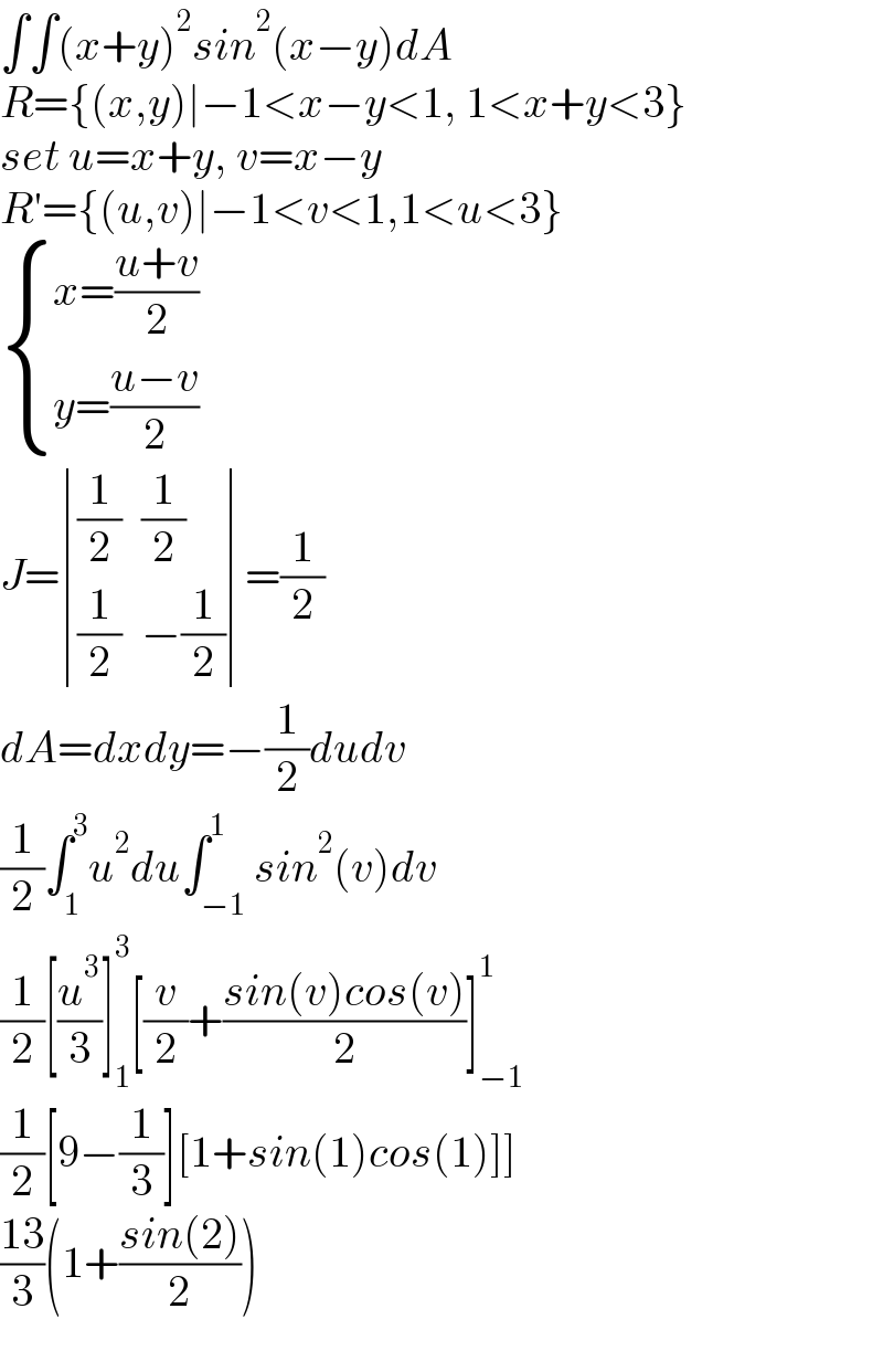 ∫∫(x+y)^2 sin^2 (x−y)dA  R={(x,y)∣−1<x−y<1, 1<x+y<3}  set u=x+y, v=x−y  R′={(u,v)∣−1<v<1,1<u<3}   { ((x=((u+v)/2))),((y=((u−v)/2))) :}  J= determinant (((1/2),(1/2)),((1/2),(−(1/2))))=(1/2)  dA=dxdy=−(1/2)dudv  (1/2)∫_1 ^3 u^2 du∫_(−1) ^1 sin^2 (v)dv  (1/2)[(u^3 /3)]_1 ^3 [(v/2)+((sin(v)cos(v))/2)]_(−1) ^1   (1/2)[9−(1/3)][1+sin(1)cos(1)]]    ((13)/3)(1+((sin(2))/2))    