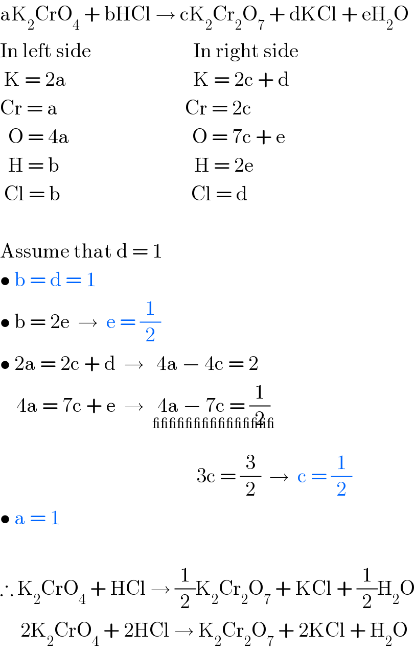 aK_2 CrO_4  + bHCl → cK_2 Cr_2 O_7  + dKCl + eH_2 O  In left side                         In right side   K = 2a                               K = 2c + d  Cr = a                               Cr = 2c          O = 4a                              O = 7c + e    H = b                                 H = 2e   Cl = b                                Cl = d    Assume that d = 1  • b = d = 1  • b = 2e  →  e = (1/2)  • 2a = 2c + d  →   4a − 4c = 2      4a = 7c + e  →  4a − 7c = (1/2)_(_______________)                                                     3c = (3/2)  →  c = (1/2)  • a = 1    ∴ K_2 CrO_4  + HCl → (1/2)K_2 Cr_2 O_7  + KCl + (1/2)H_2 O       2K_2 CrO_4  + 2HCl → K_2 Cr_2 O_7  + 2KCl + H_2 O  