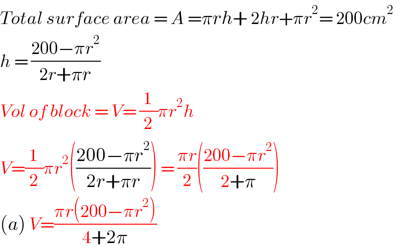 Total surface area = A =πrh+ 2hr+πr^2 = 200cm^2   h = ((200−πr^2 )/(2r+πr))  Vol of block = V= (1/2)πr^2 h  V=(1/2)πr^2 (((200−πr^2 )/(2r+πr))) = ((πr)/2)(((200−πr^2 )/(2+π)))  (a) V=((πr(200−πr^2 ))/(4+2π))  