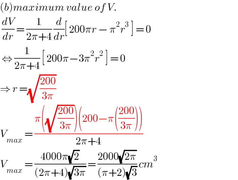 (b)maximum value of V.   (dV/dr) = (1/(2π+4)) (d/dr)[ 200πr − π^2 r^3  ] = 0    ⇔ (1/(2π+4)) [ 200π−3π^2 r^2  ] = 0  ⇒ r =(√((200)/(3π)))   V_(max)  = ((π((√((200)/(3π))))(200−π(((200)/(3π)))))/(2π+4))  V_(max)  = ((4000π(√2))/((2π+4)(√(3π)))) = ((2000(√(2π)))/((π+2)(√3))) cm^3   