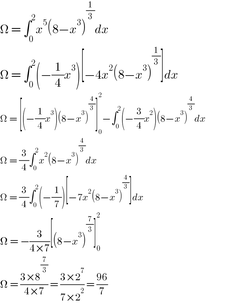 Ω = ∫_0 ^2 x^5 (8−x^3 )^(1/3) dx  Ω = ∫_0 ^2 (−(1/4)x^3 )[−4x^2 (8−x^3 )^(1/3) ]dx  Ω = [(−(1/4)x^3 )(8−x^3 )^(4/3) ]_0 ^2 −∫_0 ^2 (−(3/4)x^2 )(8−x^3 )^(4/3) dx  Ω = (3/4)∫_0 ^2 x^2 (8−x^3 )^(4/3) dx  Ω = (3/4)∫_0 ^2 (−(1/7))[−7x^2 (8−x^3 )^(4/3) ]dx  Ω = −(3/(4×7))[(8−x^3 )^(7/3) ]_0 ^2   Ω = ((3×8^(7/3) )/(4×7)) = ((3×2^7 )/(7×2^2 )) = ((96)/7)  