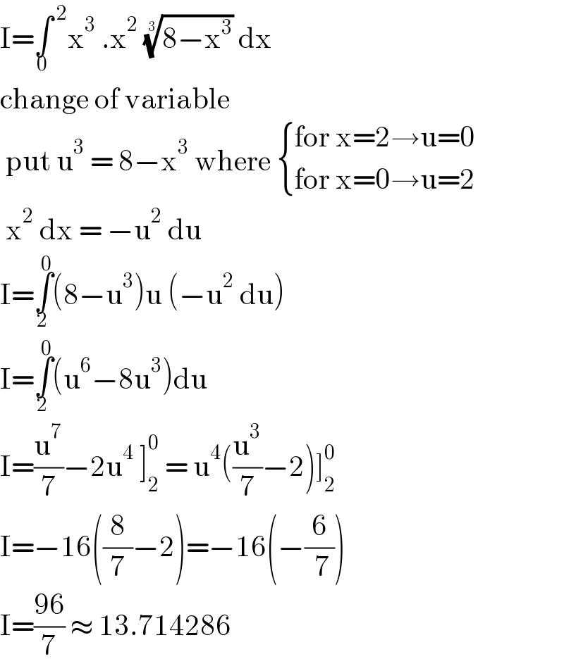 I=∫^( 2) _0 x^3  .x^2  ((8−x^3 ))^(1/3)  dx   change of variable    put u^3  = 8−x^3  where  { ((for x=2→u=0)),((for x=0→u=2)) :}   x^2  dx = −u^2  du   I=∫_2 ^0 (8−u^3 )u (−u^2  du)  I=∫_2 ^0 (u^6 −8u^3 )du   I=(u^7 /7)−2u^4  ]_2 ^0  = u^4 ((u^3 /7)−2)]_2 ^0   I=−16((8/7)−2)=−16(−(6/( 7)))  I=((96)/7) ≈ 13.714286  