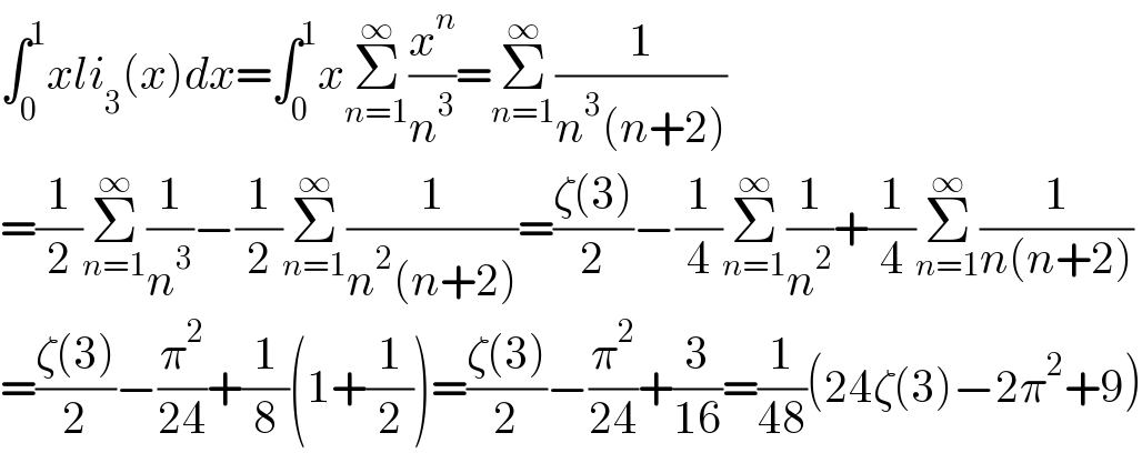 ∫_0 ^1 xli_3 (x)dx=∫_0 ^1 xΣ_(n=1) ^∞ (x^n /n^3 )=Σ_(n=1) ^∞ (1/(n^3 (n+2)))  =(1/2)Σ_(n=1) ^∞ (1/n^3 )−(1/2)Σ_(n=1) ^∞ (1/(n^2 (n+2)))=((ζ(3))/2)−(1/4)Σ_(n=1) ^∞ (1/n^2 )+(1/4)Σ_(n=1) ^∞ (1/(n(n+2)))  =((ζ(3))/2)−(π^2 /(24))+(1/8)(1+(1/2))=((ζ(3))/2)−(π^2 /(24))+(3/(16))=(1/(48))(24ζ(3)−2π^2 +9)  