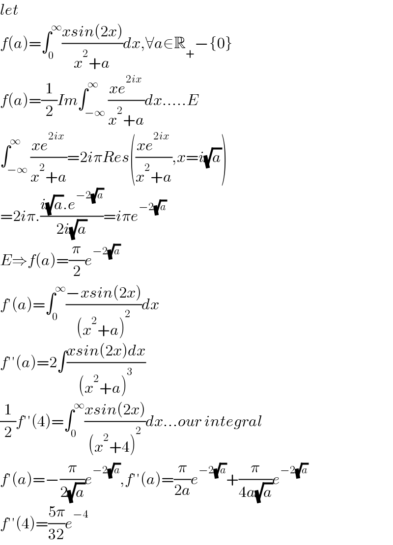 let  f(a)=∫_0 ^∞ ((xsin(2x))/(x^2 +a))dx,∀a∈R_+ −{0}  f(a)=(1/2)Im∫_(−∞) ^∞ ((xe^(2ix) )/(x^2 +a))dx.....E  ∫_(−∞) ^∞ ((xe^(2ix) )/(x^2 +a))=2iπRes(((xe^(2ix) )/(x^2 +a)),x=i(√a))  =2iπ.((i(√a).e^(−2(√a)) )/(2i(√a)))=iπe^(−2(√a))   E⇒f(a)=(π/2)e^(−2(√a))   f′(a)=∫_0 ^∞ ((−xsin(2x))/((x^2 +a)^2 ))dx  f′′(a)=2∫((xsin(2x)dx)/((x^2 +a)^3 ))  (1/2)f′′(4)=∫_0 ^∞ ((xsin(2x))/((x^2 +4)^2 ))dx...our integral  f′(a)=−(π/(2(√a)))e^(−2(√a)) ,f′′(a)=(π/(2a))e^(−2(√a)) +(π/(4a(√a)))e^(−2(√a))   f′′(4)=((5π)/(32))e^(−4)   