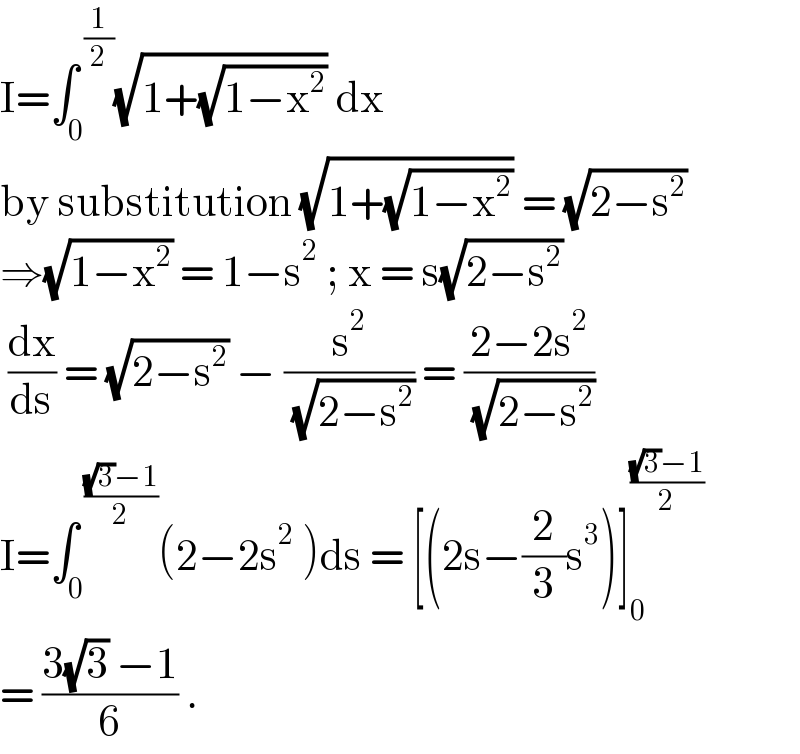 I=∫_0 ^( (1/2)) (√(1+(√(1−x^2 )))) dx   by substitution (√(1+(√(1−x^2 )))) = (√(2−s^2 ))   ⇒(√(1−x^2 )) = 1−s^2  ; x = s(√(2−s^2 ))   (dx/ds) = (√(2−s^2 )) − (s^2 /( (√(2−s^2 )))) = ((2−2s^2 )/( (√(2−s^2 ))))  I=∫_(0 ) ^( (((√3)−1)/2)) (2−2s^2  )ds = [(2s−(2/3)s^3 )]_0 ^(((√3)−1)/2)   = ((3(√3) −1)/6) .   