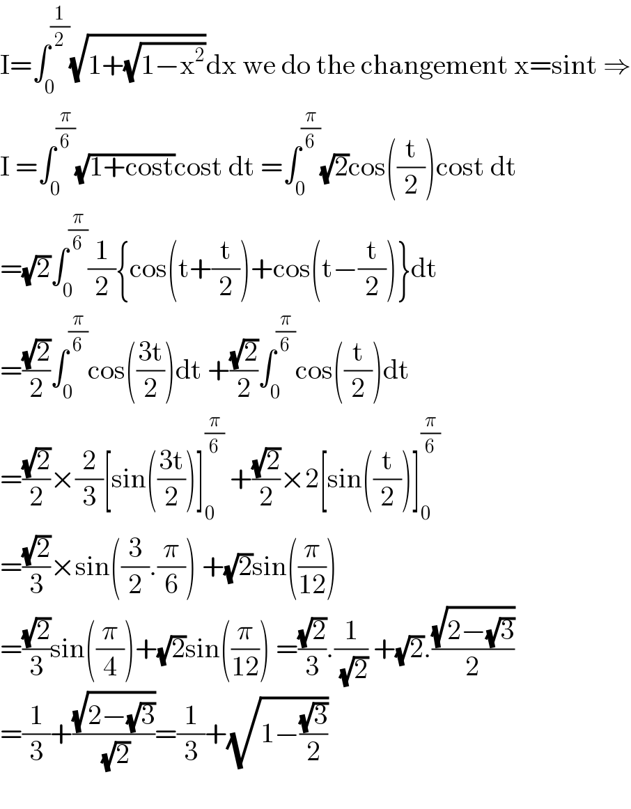 I=∫_0 ^(1/2) (√(1+(√(1−x^2 ))))dx we do the changement x=sint ⇒  I =∫_0 ^(π/6) (√(1+cost))cost dt =∫_0 ^(π/6) (√2)cos((t/2))cost dt  =(√2)∫_0 ^(π/6) (1/2){cos(t+(t/2))+cos(t−(t/2))}dt  =((√2)/2)∫_0 ^(π/6) cos(((3t)/2))dt +((√2)/2)∫_0 ^(π/6) cos((t/2))dt  =((√2)/2)×(2/3)[sin(((3t)/2))]_0 ^(π/6)  +((√2)/2)×2[sin((t/2))]_0 ^(π/6)   =((√2)/3)×sin((3/2).(π/6)) +(√2)sin((π/(12)))  =((√2)/3)sin((π/4))+(√2)sin((π/(12))) =((√2)/3).(1/( (√2))) +(√2).((√(2−(√3)))/2)  =(1/3)+((√(2−(√3)))/( (√2)))=(1/3)+(√(1−((√3)/2)))    