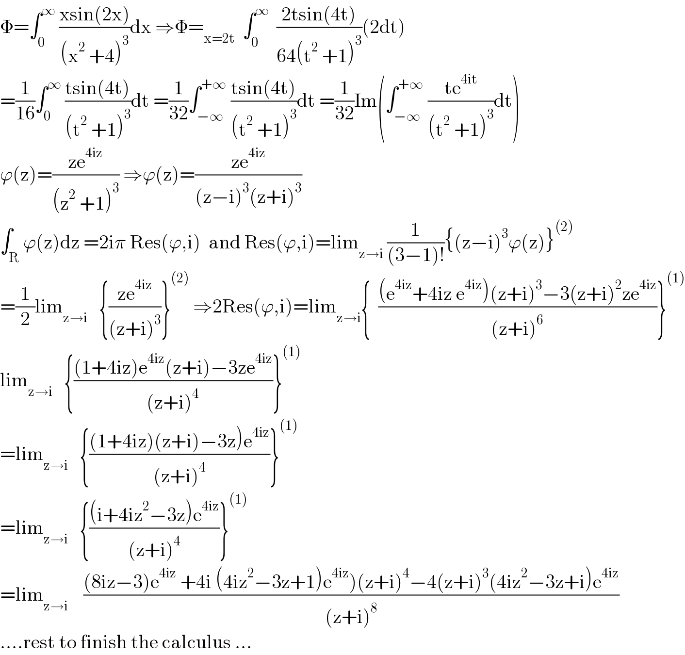 Φ=∫_0 ^∞  ((xsin(2x))/((x^2  +4)^3 ))dx ⇒Φ=_(x=2t)   ∫_0 ^∞   ((2tsin(4t))/(64(t^2  +1)^3 ))(2dt)  =(1/(16))∫_0 ^∞  ((tsin(4t))/((t^2  +1)^3 ))dt =(1/(32))∫_(−∞) ^(+∞)  ((tsin(4t))/((t^2  +1)^3 ))dt =(1/(32))Im(∫_(−∞) ^(+∞)  ((te^(4it) )/((t^2  +1)^3 ))dt)  ϕ(z)=((ze^(4iz) )/((z^2  +1)^3 )) ⇒ϕ(z)=((ze^(4iz) )/((z−i)^3 (z+i)^3 ))  ∫_R ϕ(z)dz =2iπ Res(ϕ,i)  and Res(ϕ,i)=lim_(z→i)  (1/((3−1)!)){(z−i)^3 ϕ(z)}^((2))   =(1/2)lim_(z→i)    {((ze^(4iz) )/((z+i)^3 ))}^((2))  ⇒2Res(ϕ,i)=lim_(z→i) {  (((e^(4iz) +4iz e^(4iz) )(z+i)^3 −3(z+i)^2 ze^(4iz) )/((z+i)^6 ))}^((1))   lim_(z→i)    {(((1+4iz)e^(4iz) (z+i)−3ze^(4iz) )/((z+i)^4 ))}^((1))   =lim_(z→i)    {(((1+4iz)(z+i)−3z)e^(4iz) )/((z+i)^4 ))}^((1))   =lim_(z→i)    {(((i+4iz^2 −3z)e^(4iz) )/((z+i)^4 ))}^((1))   =lim_(z→i)     (((8iz−3)e^(4iz)  +4i (4iz^2 −3z+1)e^(4iz) )(z+i)^4 −4(z+i)^3 (4iz^2 −3z+i)e^(4iz) )/((z+i)^8 ))  ....rest to finish the calculus ...  