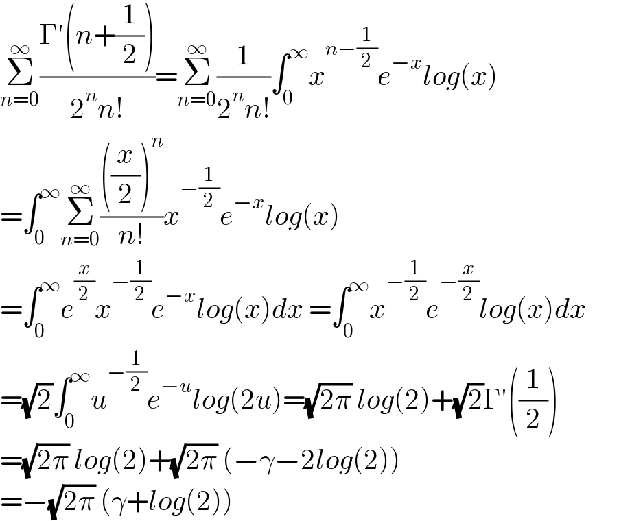 Σ_(n=0) ^∞ ((Γ′(n+(1/2)))/(2^n n!))=Σ_(n=0) ^∞ (1/(2^n n!))∫_0 ^∞ x^(n−(1/2)) e^(−x) log(x)  =∫_0 ^∞ Σ_(n=0) ^∞ ((((x/2))^n )/(n!))x^(−(1/2)) e^(−x) log(x)  =∫_0 ^∞ e^(x/2) x^(−(1/2)) e^(−x) log(x)dx =∫_0 ^∞ x^(−(1/2)) e^(−(x/2)) log(x)dx        =(√2)∫_0 ^∞ u^(−(1/2)) e^(−u) log(2u)=(√(2π)) log(2)+(√2)Γ′((1/2))  =(√(2π)) log(2)+(√(2π)) (−γ−2log(2))  =−(√(2π)) (γ+log(2))  