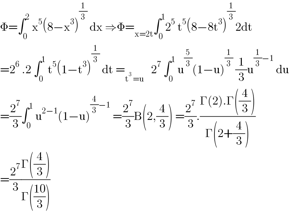 Φ=∫_0 ^2  x^5 (8−x^3 )^(1/3)  dx ⇒Φ=_(x=2t) ∫_0 ^1 2^5  t^5 (8−8t^3 )^(1/3) 2dt  =2^6  .2 ∫_0 ^1  t^5 (1−t^3 )^(1/3)  dt =_(t^3  =u)    2^7  ∫_0 ^1  u^(5/3) (1−u)^(1/3)  (1/3)u^((1/3)−1)  du  =(2^7 /3)∫_0 ^1  u^(2−1) (1−u)^((4/3)−1)  =(2^7 /3)B(2,(4/3)) =(2^7 /3).((Γ(2).Γ((4/3)))/(Γ(2+(4/3))))  =(2^7 /3)((Γ((4/3)))/(Γ(((10)/3))))  