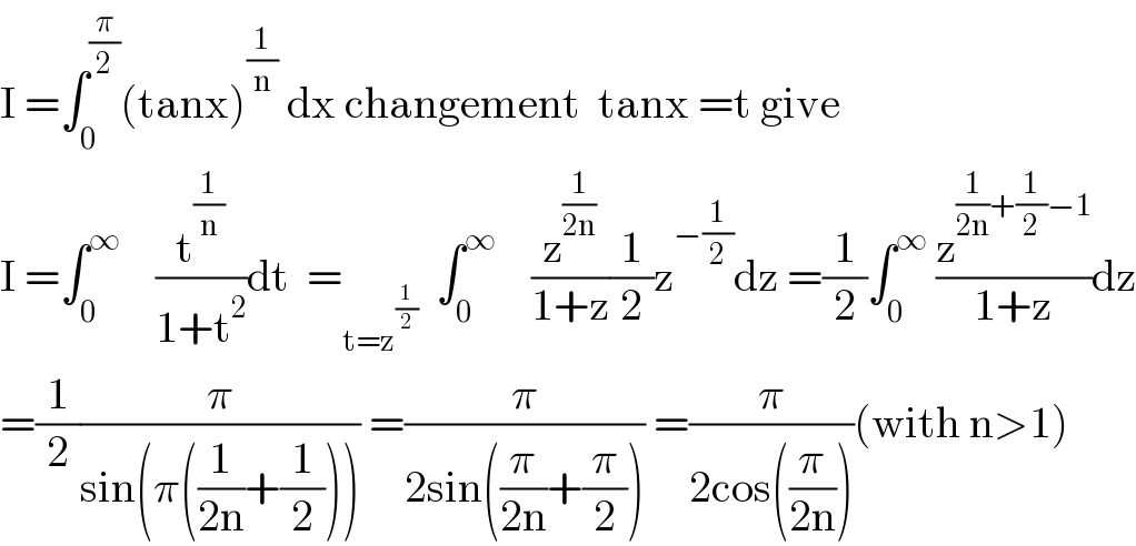 I =∫_0 ^(π/2) (tanx)^(1/n)  dx changement  tanx =t give  I =∫_0 ^∞     (t^(1/n) /(1+t^2 ))dt  =_(t=z^(1/2) )   ∫_0 ^∞     (z^(1/(2n)) /(1+z))(1/2)z^(−(1/2)) dz =(1/2)∫_0 ^∞  (z^((1/(2n))+(1/2)−1) /(1+z))dz  =(1/2)(π/(sin(π((1/(2n))+(1/2))))) =(π/(2sin((π/(2n))+(π/2)))) =(π/(2cos((π/(2n)))))(with n>1)  