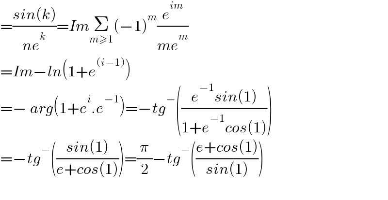 =((sin(k))/(ne^k ))=ImΣ_(m≥1) (−1)^m (e^(im) /(me^m ))  =Im−ln(1+e^((i−1)) )  =− arg(1+e^i .e^(−1) )=−tg^− (((e^(−1) sin(1))/(1+e^(−1) cos(1))))  =−tg^− (((sin(1))/(e+cos(1))))=(π/2)−tg^− (((e+cos(1))/(sin(1))))    