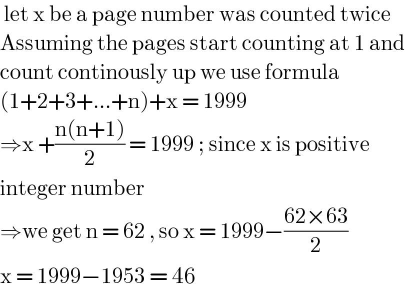  let x be a page number was counted twice  Assuming the pages start counting at 1 and  count continously up we use formula  (1+2+3+...+n)+x = 1999   ⇒x +((n(n+1))/2) = 1999 ; since x is positive   integer number  ⇒we get n = 62 , so x = 1999−((62×63)/2)  x = 1999−1953 = 46  