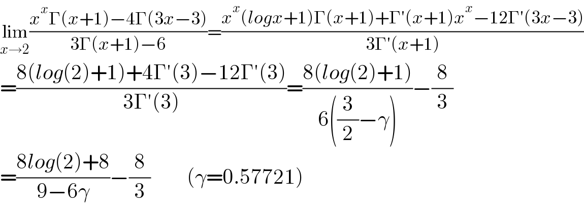 lim_(x→2) ((x^x Γ(x+1)−4Γ(3x−3))/(3Γ(x+1)−6))=((x^x (logx+1)Γ(x+1)+Γ′(x+1)x^x −12Γ′(3x−3))/(3Γ′(x+1)))  =((8(log(2)+1)+4Γ′(3)−12Γ′(3))/(3Γ′(3)))=((8(log(2)+1))/(6((3/2)−γ)))−(8/3)  =((8log(2)+8)/(9−6γ))−(8/3)         (γ=0.57721)  