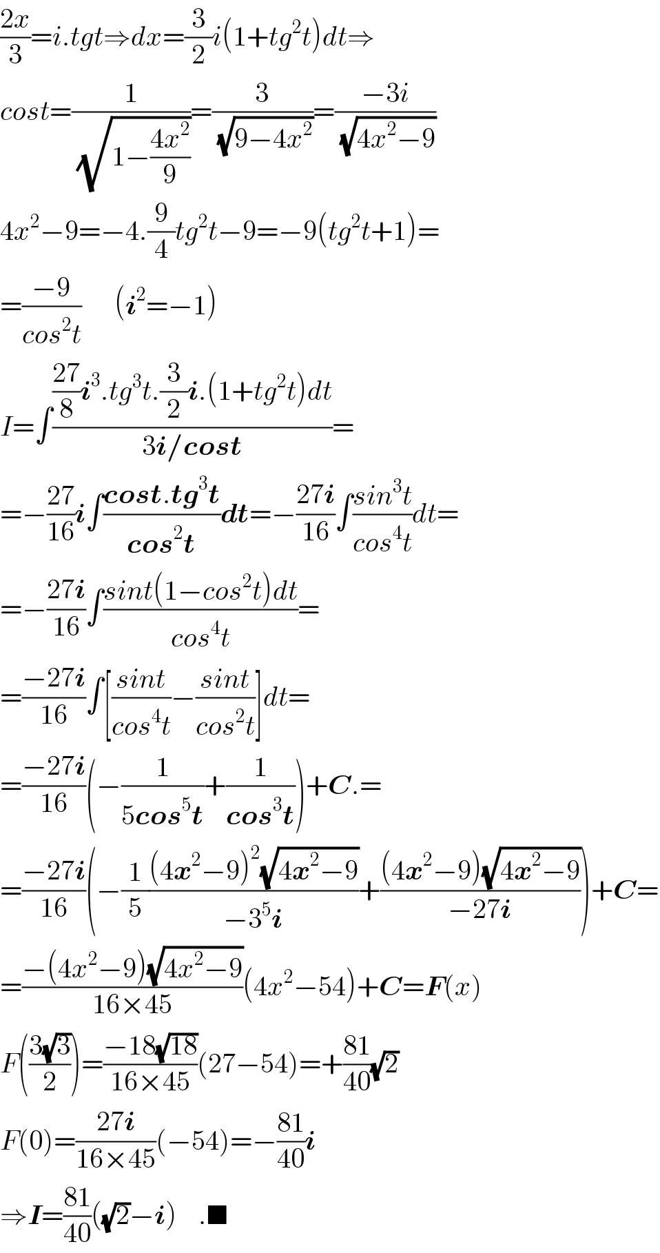 ((2x)/3)=i.tgt⇒dx=(3/2)i(1+tg^2 t)dt⇒  cost=(1/(√(1−((4x^2 )/9))))=(3/(√(9−4x^2 )))=((−3i)/(√(4x^2 −9)))  4x^2 −9=−4.(9/4)tg^2 t−9=−9(tg^2 t+1)=  =((−9)/(cos^2 t))      (i^2 =−1)  I=∫((((27)/8)i^3 .tg^3 t.(3/2)i.(1+tg^2 t)dt)/(3i/cost))=  =−((27)/(16))i∫((cost.tg^3 t)/(cos^2 t))dt=−((27i)/(16))∫((sin^3 t)/(cos^4 t))dt=  =−((27i)/(16))∫((sint(1−cos^2 t)dt)/(cos^4 t))=  =((−27i)/(16))∫[((sint)/(cos^4 t))−((sint)/(cos^2 t))]dt=  =((−27i)/(16))(−(1/(5cos^5 t))+(1/(cos^3 t)))+C.=  =((−27i)/(16))(−(1/5)(((4x^2 −9)^2 (√(4x^2 −9)))/(−3^5 i))+(((4x^2 −9)(√(4x^2 −9)))/(−27i)))+C=  =((−(4x^2 −9)(√(4x^2 −9)))/(16×45))(4x^2 −54)+C=F(x)  F(((3(√3))/2))=((−18(√(18)))/(16×45))(27−54)=+((81)/(40))(√2)  F(0)=((27i)/(16×45))(−54)=−((81)/(40))i  ⇒I=((81)/(40))((√2)−i)    .■  