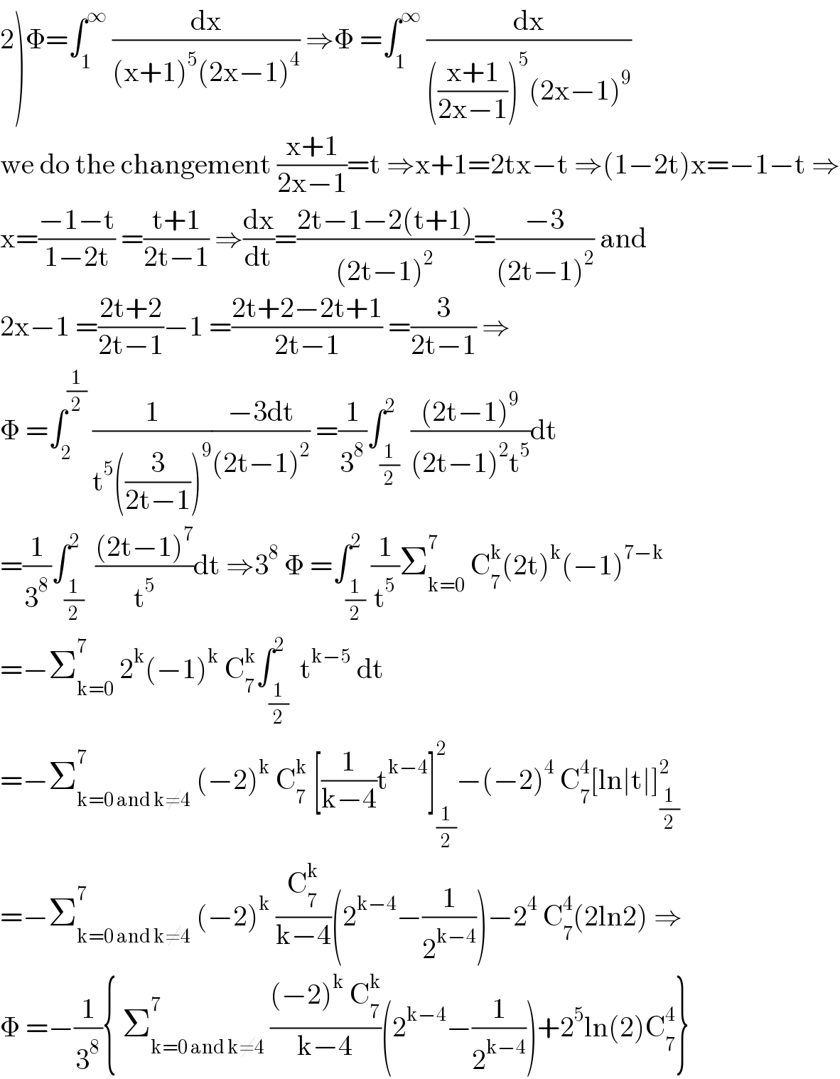 2)Φ=∫_1 ^∞  (dx/((x+1)^5 (2x−1)^4 )) ⇒Φ =∫_1 ^∞  (dx/((((x+1)/(2x−1)))^5 (2x−1)^9 ))  we do the changement ((x+1)/(2x−1))=t ⇒x+1=2tx−t ⇒(1−2t)x=−1−t ⇒  x=((−1−t)/(1−2t)) =((t+1)/(2t−1)) ⇒(dx/dt)=((2t−1−2(t+1))/((2t−1)^2 ))=((−3)/((2t−1)^2 )) and  2x−1 =((2t+2)/(2t−1))−1 =((2t+2−2t+1)/(2t−1)) =(3/(2t−1)) ⇒  Φ =∫_2 ^(1/2)  (1/(t^5 ((3/(2t−1)))^9 ))((−3dt)/((2t−1)^2 )) =(1/3^8 )∫_(1/2) ^2  (((2t−1)^9 )/((2t−1)^2 t^5 ))dt  =(1/3^8 )∫_(1/2) ^2  (((2t−1)^7 )/t^5 )dt ⇒3^8  Φ =∫_(1/2) ^2 (1/t^5 )Σ_(k=0) ^7  C_7 ^k (2t)^k (−1)^(7−k)   =−Σ_(k=0) ^7  2^k (−1)^k  C_7 ^k ∫_(1/2) ^2  t^(k−5)  dt  =−Σ_(k=0 and k≠4) ^7  (−2)^k  C_7 ^k  [(1/(k−4))t^(k−4) ]_(1/2) ^2 −(−2)^4  C_7 ^4 [ln∣t∣]_(1/2) ^2   =−Σ_(k=0 and k≠4) ^7  (−2)^k  (C_7 ^k /(k−4))(2^(k−4) −(1/2^(k−4) ))−2^4  C_7 ^4 (2ln2) ⇒  Φ =−(1/3^8 ){ Σ_(k=0 and k≠4) ^7  (((−2)^k  C_7 ^k )/(k−4))(2^(k−4) −(1/2^(k−4) ))+2^5 ln(2)C_7 ^4 }  