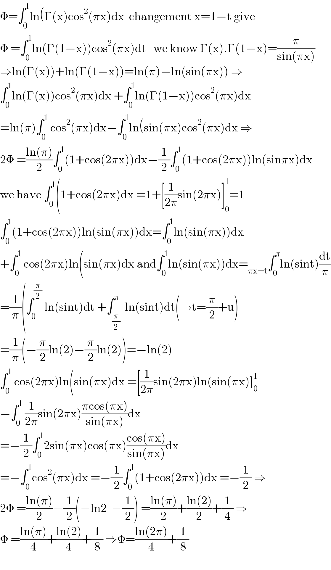 Φ=∫_0 ^1 ln(Γ(x)cos^2 (πx)dx  changement x=1−t give  Φ =∫_0 ^1 ln(Γ(1−x))cos^2 (πx)dt   we know Γ(x).Γ(1−x)=(π/(sin(πx)))  ⇒ln(Γ(x))+ln(Γ(1−x))=ln(π)−ln(sin(πx)) ⇒  ∫_0 ^1 ln(Γ(x))cos^2 (πx)dx +∫_0 ^1 ln(Γ(1−x))cos^2 (πx)dx  =ln(π)∫_0 ^1  cos^2 (πx)dx−∫_0 ^1 ln(sin(πx)cos^2 (πx)dx ⇒  2Φ =((ln(π))/2)∫_0 ^1 (1+cos(2πx))dx−(1/2)∫_0 ^1 (1+cos(2πx))ln(sinπx)dx  we have ∫_0 ^1 (1+cos(2πx)dx =1+[(1/(2π))sin(2πx)]_0 ^1 =1  ∫_0 ^1 (1+cos(2πx))ln(sin(πx))dx=∫_0 ^1 ln(sin(πx))dx  +∫_0 ^1  cos(2πx)ln(sin(πx)dx and∫_0 ^1 ln(sin(πx))dx=_(πx=t) ∫_0 ^π ln(sint)(dt/π)  =(1/π)(∫_0 ^(π/2)  ln(sint)dt +∫_(π/2) ^π  ln(sint)dt(→t=(π/2)+u)  =(1/π)(−(π/2)ln(2)−(π/2)ln(2))=−ln(2)  ∫_0 ^1  cos(2πx)ln(sin(πx)dx =[(1/(2π))sin(2πx)ln(sin(πx)]_0 ^1   −∫_0 ^1  (1/(2π))sin(2πx)((πcos(πx))/(sin(πx)))dx  =−(1/2)∫_0 ^1 2sin(πx)cos(πx)((cos(πx))/(sin(πx)))dx  =−∫_0 ^1 cos^2 (πx)dx =−(1/2)∫_0 ^1 (1+cos(2πx))dx =−(1/2) ⇒  2Φ =((ln(π))/2)−(1/2)(−ln2  −(1/2)) =((ln(π))/2)+((ln(2))/2)+(1/4) ⇒  Φ =((ln(π))/4)+((ln(2))/4)+(1/8) ⇒Φ=((ln(2π))/4)+(1/8)    