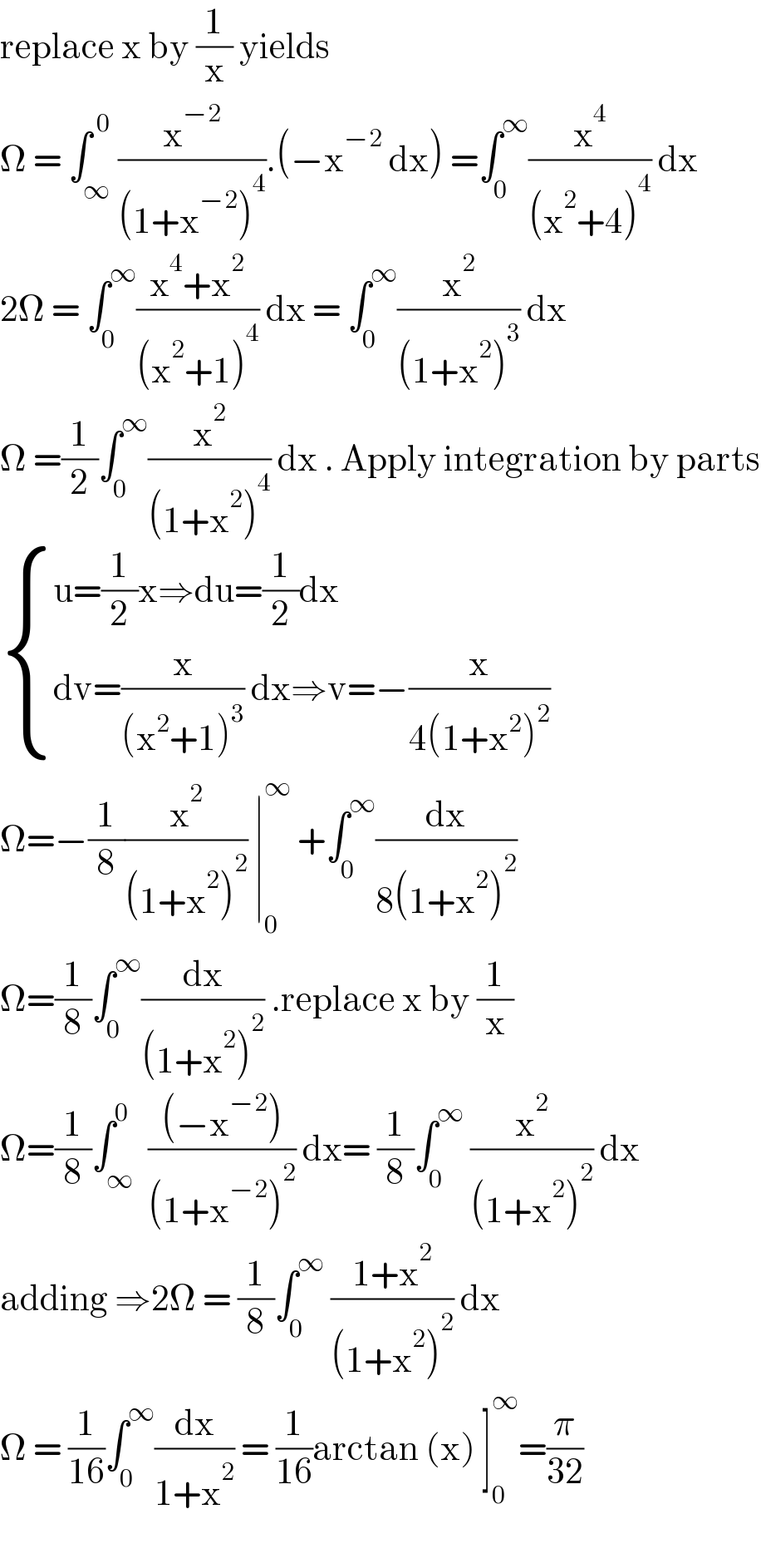 replace x by (1/x) yields   Ω = ∫_∞ ^( 0) (x^(−2) /((1+x^(−2) )^4 )).(−x^(−2)  dx) =∫_0 ^∞ (x^4 /((x^2 +4)^4 )) dx  2Ω = ∫_0 ^∞ ((x^4 +x^2 )/((x^2 +1)^4 )) dx = ∫_0 ^∞ (x^2 /((1+x^2 )^3 )) dx  Ω =(1/2)∫_0 ^∞ (x^2 /((1+x^2 )^4 )) dx . Apply integration by parts   { ((u=(1/2)x⇒du=(1/2)dx)),((dv=(x/((x^2 +1)^3 )) dx⇒v=−(x/(4(1+x^2 )^2 )))) :}  Ω=−(1/8)(x^2 /((1+x^2 )^2 )) ∣_0 ^∞  +∫_0 ^∞ (dx/(8(1+x^2 )^2 ))  Ω=(1/8)∫_0 ^∞ (dx/((1+x^2 )^2 )) .replace x by (1/x)  Ω=(1/8)∫_∞ ^0  (((−x^(−2) ))/((1+x^(−2) )^2 )) dx= (1/8)∫_0 ^∞  (x^2 /((1+x^2 )^2 )) dx  adding ⇒2Ω = (1/8)∫_0 ^∞  ((1+x^2 )/((1+x^2 )^2 )) dx  Ω = (1/(16))∫_0 ^∞ (dx/(1+x^2 )) = (1/(16))arctan (x) ]_0 ^∞ =(π/(32))    