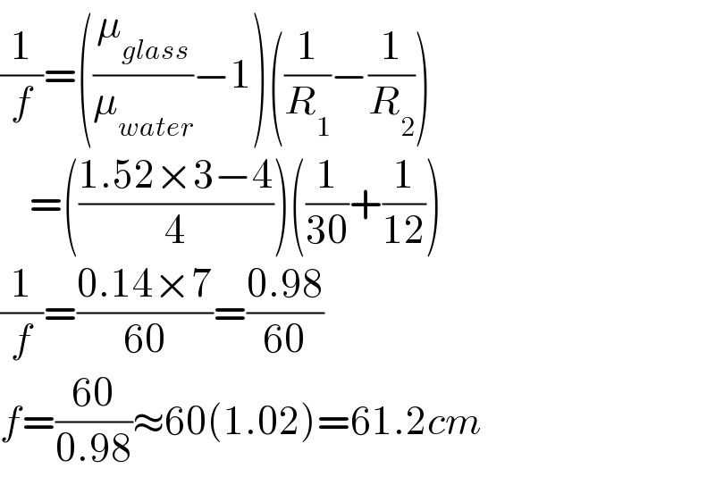 (1/f)=((μ_(glass) /μ_(water) )−1)((1/R_1 )−(1/R_2 ))      =(((1.52×3−4)/4))((1/(30))+(1/(12)))  (1/f)=((0.14×7)/(60))=((0.98)/(60))  f=((60)/(0.98))≈60(1.02)=61.2cm  