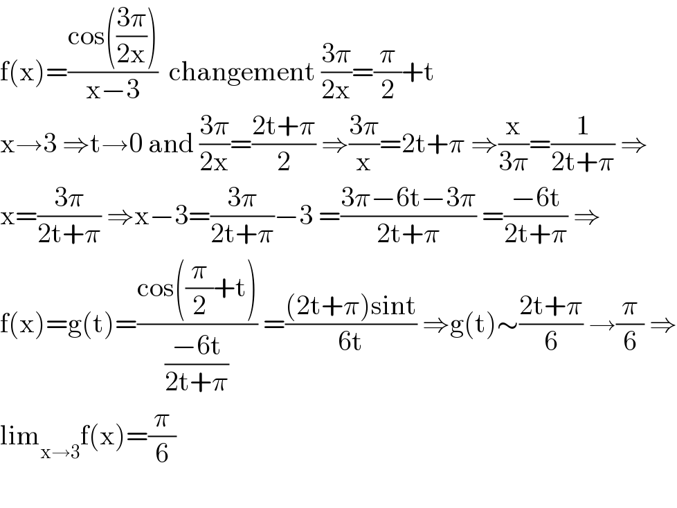 f(x)=((cos(((3π)/(2x))))/(x−3))  changement ((3π)/(2x))=(π/2)+t  x→3 ⇒t→0 and ((3π)/(2x))=((2t+π)/2) ⇒((3π)/x)=2t+π ⇒(x/(3π))=(1/(2t+π)) ⇒  x=((3π)/(2t+π)) ⇒x−3=((3π)/(2t+π))−3 =((3π−6t−3π)/(2t+π)) =((−6t)/(2t+π)) ⇒  f(x)=g(t)=((cos((π/2)+t))/((−6t)/(2t+π))) =(((2t+π)sint)/(6t)) ⇒g(t)∼((2t+π)/6) →(π/6) ⇒  lim_(x→3) f(x)=(π/6)    