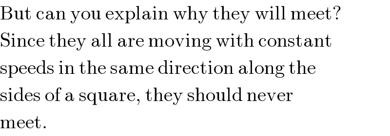 But can you explain why they will meet?  Since they all are moving with constant  speeds in the same direction along the  sides of a square, they should never  meet.  