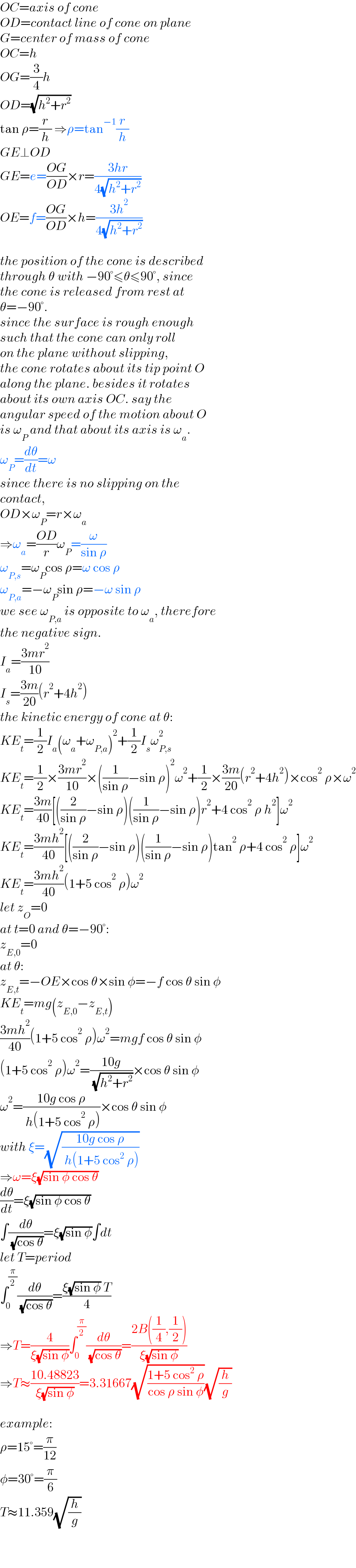 OC=axis of cone  OD=contact line of cone on plane  G=center of mass of cone  OC=h  OG=(3/4)h  OD=(√(h^2 +r^2 ))  tan ρ=(r/h) ⇒ρ=tan^(−1) (r/h)  GE⊥OD  GE=e=((OG)/(OD))×r=((3hr)/(4(√(h^2 +r^2 ))))  OE=f=((OG)/(OD))×h=((3h^2 )/(4(√(h^2 +r^2 ))))    the position of the cone is described  through θ with −90°≤θ≤90°, since  the cone is released from rest at  θ=−90°.  since the surface is rough enough  such that the cone can only roll  on the plane without slipping,  the cone rotates about its tip point O  along the plane. besides it rotates  about its own axis OC. say the  angular speed of the motion about O  is ω_P  and that about its axis is ω_a .  ω_P =(dθ/dt)=ω  since there is no slipping on the  contact,   OD×ω_P =r×ω_a   ⇒ω_a =((OD)/r)ω_P =(ω/(sin ρ))  ω_(P,s) =ω_P cos ρ=ω cos ρ  ω_(P,a) =−ω_P sin ρ=−ω sin ρ  we see ω_(P,a)  is opposite to ω_a , therefore  the negative sign.  I_a =((3mr^2 )/(10))  I_s =((3m)/(20))(r^2 +4h^2 )  the kinetic energy of cone at θ:  KE_t =(1/2)I_a (ω_a +ω_(P,a) )^2 +(1/2)I_s ω_(P,s) ^2   KE_t =(1/2)×((3mr^2 )/(10))×((1/(sin ρ))−sin ρ)^2 ω^2 +(1/2)×((3m)/(20))(r^2 +4h^2 )×cos^2  ρ×ω^2   KE_t =((3m)/(40))[((2/(sin ρ))−sin ρ)((1/(sin ρ))−sin ρ)r^2 +4 cos^2  ρ h^2 ]ω^2   KE_t =((3mh^2 )/(40))[((2/(sin ρ))−sin ρ)((1/(sin ρ))−sin ρ)tan^2  ρ+4 cos^2  ρ]ω^2   KE_t =((3mh^2 )/(40))(1+5 cos^2  ρ)ω^2   let z_O =0  at t=0 and θ=−90°:  z_(E,0) =0  at θ:  z_(E,t) =−OE×cos θ×sin φ=−f cos θ sin φ  KE_t =mg(z_(E,0) −z_(E,t) )  ((3mh^2 )/(40))(1+5 cos^2  ρ)ω^2 =mgf cos θ sin φ  (1+5 cos^2  ρ)ω^2 =((10g)/( (√(h^2 +r^2 ))))×cos θ sin φ  ω^2 =((10g cos ρ)/( h(1+5 cos^2  ρ)))×cos θ sin φ  with ξ=(√((10g cos ρ)/( h(1+5 cos^2  ρ))))  ⇒ω=ξ(√(sin φ cos θ))  (dθ/dt)=ξ(√(sin φ cos θ))  ∫(dθ/( (√(cos θ))))=ξ(√(sin φ))∫dt  let T=period  ∫_0 ^(π/2) (dθ/( (√(cos θ))))=((ξ(√(sin φ)) T)/4)  ⇒T=(4/(ξ(√(sin φ))))∫_0 ^(π/2) (dθ/( (√(cos θ))))=((2B((1/4),(1/2)))/(ξ(√(sin φ))))  ⇒T≈((10.48823)/(ξ(√(sin φ))))=3.31667(√((1+5 cos^2  ρ)/(cos ρ sin φ)))(√(h/g))    example:  ρ=15°=(π/(12))  φ=30°=(π/6)  T≈11.359(√(h/g))  