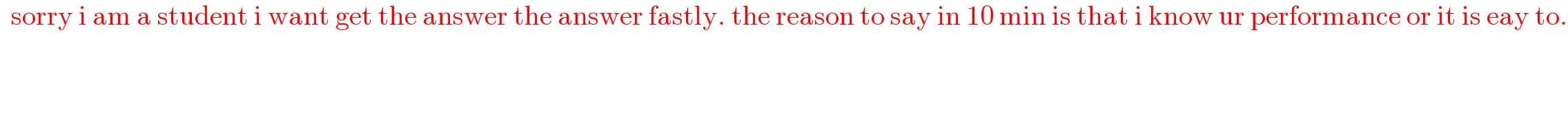   sorry i am a student i want get the answer the answer fastly. the reason to say in 10 min is that i know ur performance or it is eay to.  