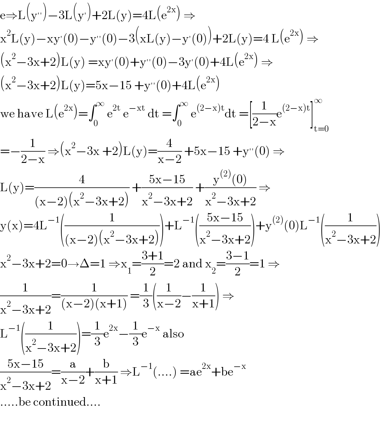 e⇒L(y^(′′) )−3L(y^′ )+2L(y)=4L(e^(2x) ) ⇒  x^2 L(y)−xy^′ (0)−y^(′′) (0)−3(xL(y)−y^′ (0))+2L(y)=4 L(e^(2x) ) ⇒  (x^2 −3x+2)L(y) =xy^′ (0)+y^(′′) (0)−3y^′ (0)+4L(e^(2x) ) ⇒  (x^2 −3x+2)L(y)=5x−15 +y^(′′) (0)+4L(e^(2x) )  we have L(e^(2x) )=∫_0 ^∞  e^(2t)  e^(−xt)  dt =∫_0 ^∞  e^((2−x)t) dt =[(1/(2−x))e^((2−x)t) ]_(t=0) ^∞   =−(1/(2−x)) ⇒(x^2 −3x +2)L(y)=(4/(x−2)) +5x−15 +y^(′′) (0) ⇒  L(y)=(4/((x−2)(x^2 −3x+2))) +((5x−15)/(x^2 −3x+2)) +((y^((2)) (0))/(x^2 −3x+2)) ⇒  y(x)=4L^(−1) ((1/((x−2)(x^2 −3x+2))))+L^(−1) (((5x−15)/(x^2 −3x+2)))+y^((2)) (0)L^(−1) ((1/(x^2 −3x+2)))  x^2 −3x+2=0→Δ=1 ⇒x_1 =((3+1)/2)=2 and x_2 =((3−1)/2)=1 ⇒  (1/(x^2 −3x+2))=(1/((x−2)(x+1))) =(1/3)((1/(x−2))−(1/(x+1))) ⇒  L^(−1) ((1/(x^2 −3x+2)))=(1/3)e^(2x) −(1/3)e^(−x)  also  ((5x−15)/(x^2 −3x+2))=(a/(x−2))+(b/(x+1)) ⇒L^(−1) (....) =ae^(2x) +be^(−x)   .....be continued....    