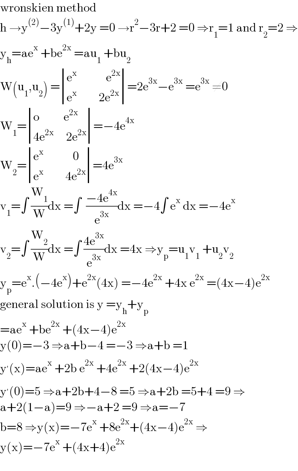 wronskien method  h →y^((2)) −3y^((1)) +2y =0 →r^2 −3r+2 =0 ⇒r_1 =1 and r_2 =2 ⇒  y_h =ae^x  +be^(2x)  =au_1  +bu_2   W(u_1 ,u_2 ) = determinant (((e^x             e^(2x) )),((e^x          2e^(2x) )))=2e^(3x) −e^(3x)  =e^(3x)  ≠0  W_1 = determinant (((o          e^(2x) )),((4e^(2x)      2e^(2x) )))=−4e^(4x)   W_2 = determinant (((e^x             0)),((e^x          4e^(2x) )))=4e^(3x)   v_1 =∫ (W_1 /W)dx =∫  ((−4e^(4x) )/e^(3x) )dx =−4∫ e^x  dx =−4e^x   v_2 =∫ (W_2 /W)dx =∫ ((4e^(3x) )/e^(3x) )dx =4x ⇒y_p =u_1 v_1  +u_2 v_2   y_p =e^x .(−4e^x )+e^(2x) (4x) =−4e^(2x)  +4x e^(2x)  =(4x−4)e^(2x)   general solution is y =y_h +y_p   =ae^x  +be^(2x)  +(4x−4)e^(2x)   y(0)=−3 ⇒a+b−4 =−3 ⇒a+b =1  y^′ (x)=ae^x  +2b e^(2x)  +4e^(2x)  +2(4x−4)e^(2x)   y^′ (0)=5 ⇒a+2b+4−8 =5 ⇒a+2b =5+4 =9 ⇒  a+2(1−a)=9 ⇒−a+2 =9 ⇒a=−7  b=8 ⇒y(x)=−7e^x  +8e^(2x) +(4x−4)e^(2x)  ⇒  y(x)=−7e^x  +(4x+4)e^(2x)     