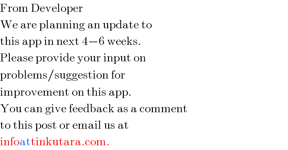 From Developer  We are planning an update to  this app in next 4−6 weeks.  Please provide your input on  problems/suggestion for   improvement on this app.  You can give feedback as a comment  to this post or email us at  infoattinkutara.com.  