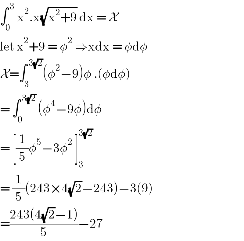 ∫_0 ^( 3)  x^2 .x(√(x^2 +9)) dx = X  let x^2 +9 = φ^2  ⇒xdx = φdφ   X=∫_3 ^( 3(√2)) (φ^2 −9)φ .(φdφ)  = ∫_0 ^( 3(√2) ) (φ^4 −9φ)dφ  = [(1/5)φ^5 −3φ^2  ]_3 ^(3(√2))   = (1/5)(243×4(√2)−243)−3(9)  =((243(4(√2)−1))/5)−27  