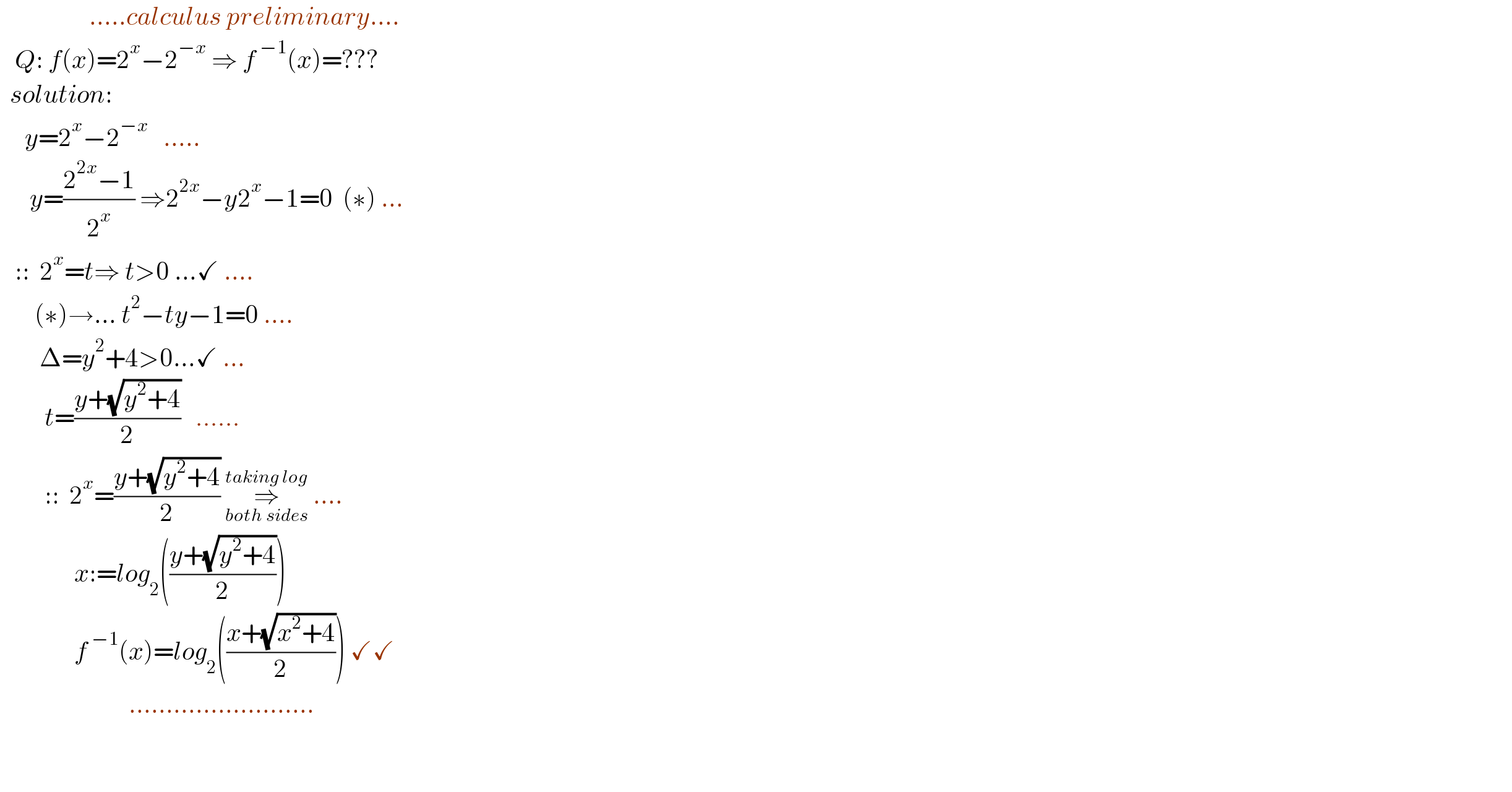                   .....calculus preliminary....     Q: f(x)=2^x −2^(−x)  ⇒ f^( −1) (x)=???    solution:       y=2^x −2^(−x)    .....        y=((2^(2x) −1)/2^x ) ⇒2^(2x) −y2^x −1=0  (∗) ...     ::  2^x =t⇒ t>0 ...✓ ....         (∗)→... t^2 −ty−1=0 ....          Δ=y^2 +4>0...✓ ...           t=((y+(√(y^2 +4)))/2)   ......           ::  2^x =((y+(√(y^2 +4)))/2) ⇒_(both sides) ^(taking log)  ....                 x:=log_2 (((y+(√(y^2 +4)))/2))                 f^( −1) (x)=log_2 (((x+(√(x^2 +4)))/2)) ✓✓                            .........................                        