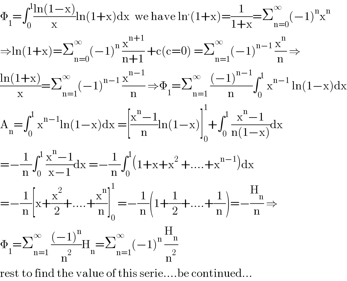 Φ_1 =∫_0 ^1 ((ln(1−x))/x)ln(1+x)dx  we have ln^′ (1+x)=(1/(1+x))=Σ_(n=0) ^∞ (−1)^n x^n   ⇒ln(1+x)=Σ_(n=0) ^∞ (−1)^n  (x^(n+1) /(n+1)) +c(c=0) =Σ_(n=1) ^∞ (−1)^(n−1)  (x^n /n) ⇒  ((ln(1+x))/x)=Σ_(n=1) ^∞ (−1)^(n−1)  (x^(n−1) /n) ⇒Φ_1 =Σ_(n=1) ^∞  (((−1)^(n−1) )/n)∫_0 ^1  x^(n−1)  ln(1−x)dx  A_n =∫_0 ^1  x^(n−1) ln(1−x)dx =[((x^n −1)/n)ln(1−x)]_0 ^1 +∫_0 ^1  ((x^n −1)/(n(1−x)))dx  =−(1/n)∫_0 ^1  ((x^n −1)/(x−1))dx =−(1/n)∫_0 ^1 (1+x+x^2  +....+x^(n−1) )dx  =−(1/n)[x+(x^2 /2)+....+(x^n /n)]_0 ^1  =−(1/n)(1+(1/2)+....+(1/n))=−(H_n /n) ⇒  Φ_1 =Σ_(n=1) ^∞  (((−1)^n )/n^2 )H_n =Σ_(n=1) ^∞ (−1)^n  (H_n /n^2 )  rest to find the value of this serie....be continued...  