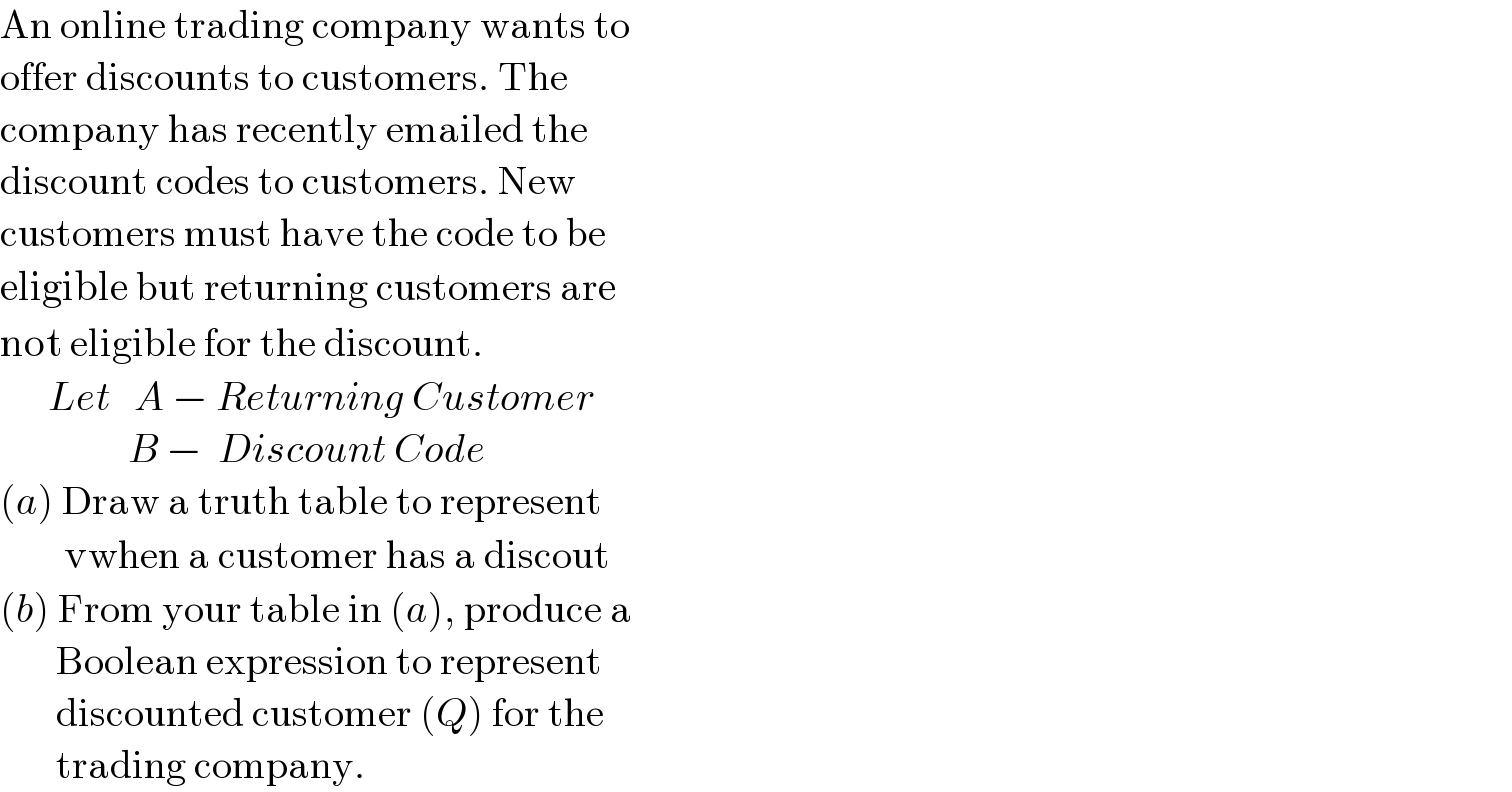 An online trading company wants to  offer discounts to customers. The   company has recently emailed the  discount codes to customers. New   customers must have the code to be   eligible but returning customers are  not eligible for the discount.        Let   A − Returning Customer                  B −  Discount Code  (a) Draw a truth table to represent          vwhen a customer has a discout  (b) From your table in (a), produce a         Boolean expression to represent         discounted customer (Q) for the         trading company.  