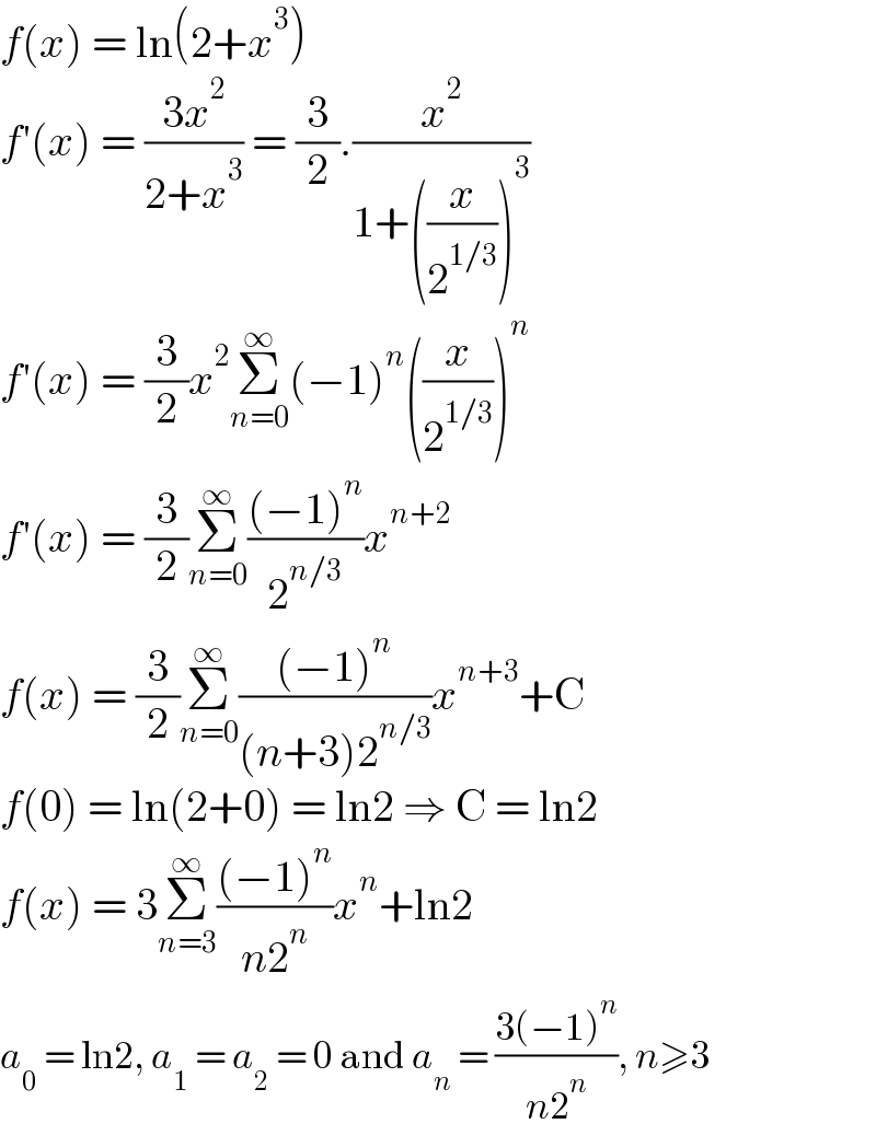 f(x) = ln(2+x^3 )  f′(x) = ((3x^2 )/(2+x^3 )) = (3/2).(x^2 /(1+((x/2^(1/3) ))^3 ))  f′(x) = (3/2)x^2 Σ_(n=0) ^∞ (−1)^n ((x/2^(1/3) ))^n   f′(x) = (3/2)Σ_(n=0) ^∞ (((−1)^n )/2^(n/3) )x^(n+2)   f(x) = (3/2)Σ_(n=0) ^∞ (((−1)^n )/((n+3)2^(n/3) ))x^(n+3) +C  f(0) = ln(2+0) = ln2 ⇒ C = ln2  f(x) = 3Σ_(n=3) ^∞ (((−1)^n )/(n2^n ))x^n +ln2  a_0  = ln2, a_1  = a_2  = 0 and a_n  = ((3(−1)^n )/(n2^n )), n≥3  