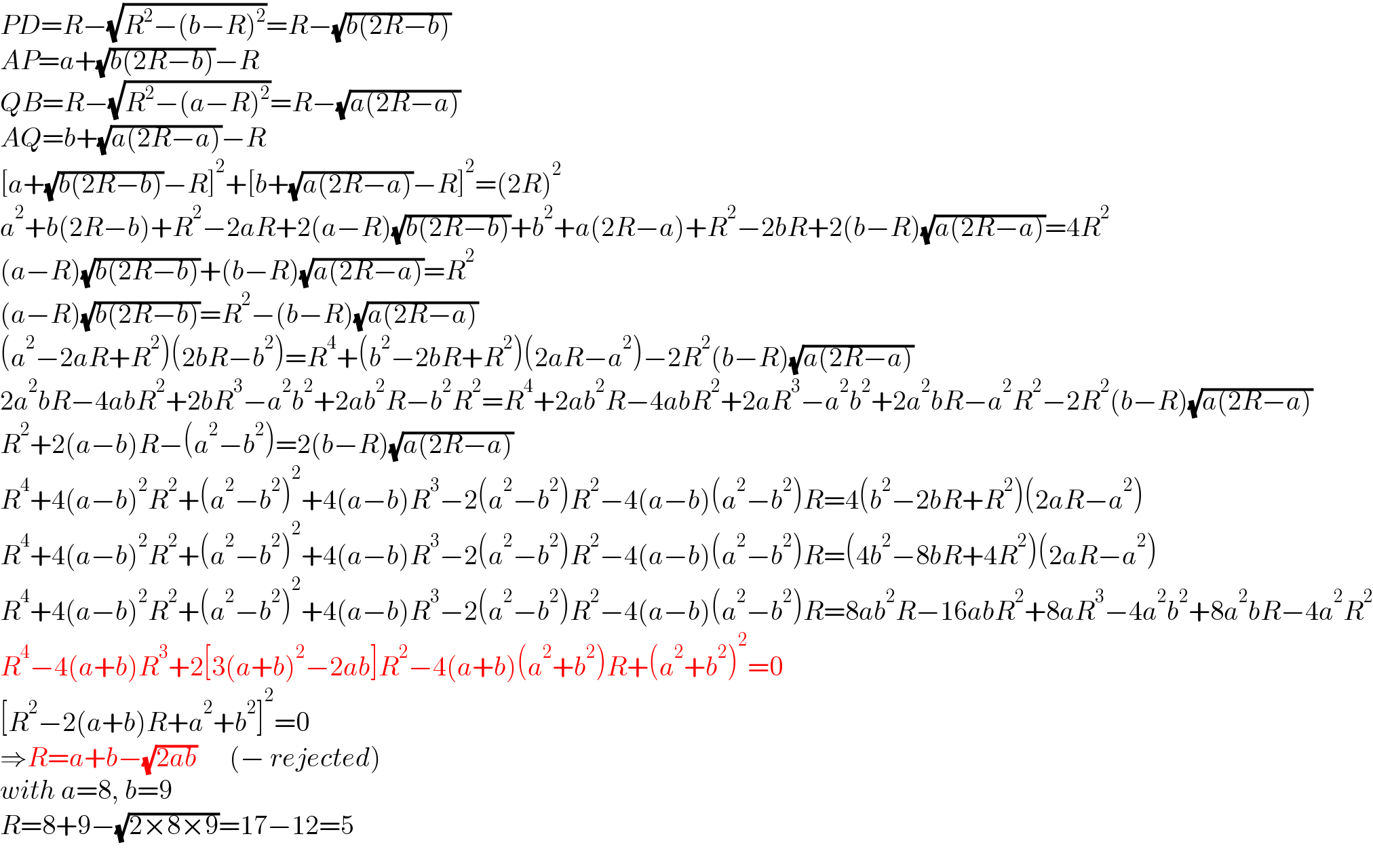 PD=R−(√(R^2 −(b−R)^2 ))=R−(√(b(2R−b)))  AP=a+(√(b(2R−b)))−R  QB=R−(√(R^2 −(a−R)^2 ))=R−(√(a(2R−a)))  AQ=b+(√(a(2R−a)))−R  [a+(√(b(2R−b)))−R]^2 +[b+(√(a(2R−a)))−R]^2 =(2R)^2   a^2 +b(2R−b)+R^2 −2aR+2(a−R)(√(b(2R−b)))+b^2 +a(2R−a)+R^2 −2bR+2(b−R)(√(a(2R−a)))=4R^2   (a−R)(√(b(2R−b)))+(b−R)(√(a(2R−a)))=R^2   (a−R)(√(b(2R−b)))=R^2 −(b−R)(√(a(2R−a)))  (a^2 −2aR+R^2 )(2bR−b^2 )=R^4 +(b^2 −2bR+R^2 )(2aR−a^2 )−2R^2 (b−R)(√(a(2R−a)))  2a^2 bR−4abR^2 +2bR^3 −a^2 b^2 +2ab^2 R−b^2 R^2 =R^4 +2ab^2 R−4abR^2 +2aR^3 −a^2 b^2 +2a^2 bR−a^2 R^2 −2R^2 (b−R)(√(a(2R−a)))  R^2 +2(a−b)R−(a^2 −b^2 )=2(b−R)(√(a(2R−a)))  R^4 +4(a−b)^2 R^2 +(a^2 −b^2 )^2 +4(a−b)R^3 −2(a^2 −b^2 )R^2 −4(a−b)(a^2 −b^2 )R=4(b^2 −2bR+R^2 )(2aR−a^2 )  R^4 +4(a−b)^2 R^2 +(a^2 −b^2 )^2 +4(a−b)R^3 −2(a^2 −b^2 )R^2 −4(a−b)(a^2 −b^2 )R=(4b^2 −8bR+4R^2 )(2aR−a^2 )  R^4 +4(a−b)^2 R^2 +(a^2 −b^2 )^2 +4(a−b)R^3 −2(a^2 −b^2 )R^2 −4(a−b)(a^2 −b^2 )R=8ab^2 R−16abR^2 +8aR^3 −4a^2 b^2 +8a^2 bR−4a^2 R^2   R^4 −4(a+b)R^3 +2[3(a+b)^2 −2ab]R^2 −4(a+b)(a^2 +b^2 )R+(a^2 +b^2 )^2 =0  [R^2 −2(a+b)R+a^2 +b^2 ]^2 =0  ⇒R=a+b−(√(2ab))      (− rejected)  with a=8, b=9  R=8+9−(√(2×8×9))=17−12=5  