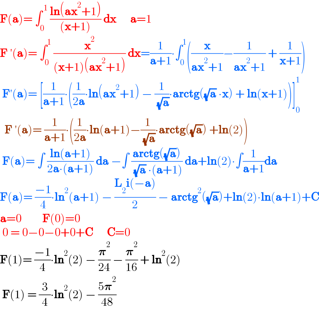 F(a)= ∫_0 ^( 1)  ((ln(ax^2 +1))/((x+1))) dx      a=1  F ′(a)= ∫_0 ^1  (x^2 /((x+1)(ax^2 +1))) dx=(1/(a+1))∙∫_0 ^1 ((x/(ax^2 +1))−(1/(ax^2 +1)) + (1/(x+1)))   F′(a)= [(1/(a+1))∙((1/(2a))∙ln(ax^2 +1) − (1/( (√a)))∙arctg((√a) ∙x) + ln(x+1))]_0 ^1     F ′(a)= (1/(a+1))∙((1/(2a))∙ln(a+1)−(1/( (√a)))∙arctg((√a)) +ln(2))   F(a)= ∫ ((ln(a+1))/(2a∙(a+1))) da −∫ ((arctg((√a)))/( (√a) ∙(a+1))) da+ln(2)∙∫(1/(a+1))da  F(a)= ((−1)/4)∙ln^2 (a+1) − ((L_2 i(−a))/2) − arctg^2 ((√a))+ln(2)∙ln(a+1)+C  a=0         F(0)=0   0 = 0−0−0+0+C      C=0  F(1)= ((−1)/4)∙ln^2 (2) − (𝛑^2 /(24)) − (𝛑^2 /(16)) + ln^2 (2)   F(1) = (3/4)∙ln^2 (2) − ((5𝛑^2 )/(48))  
