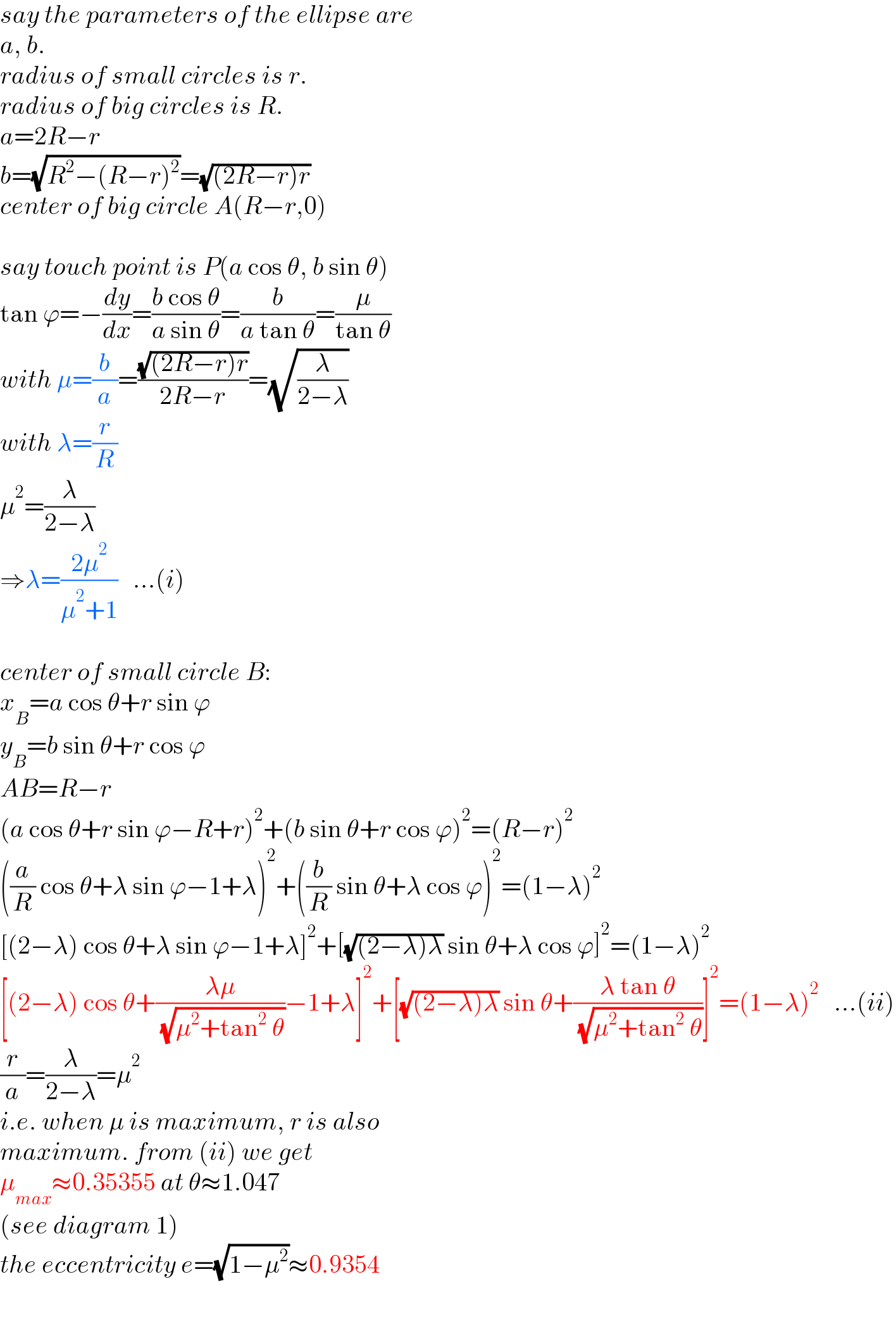 say the parameters of the ellipse are  a, b.  radius of small circles is r.  radius of big circles is R.  a=2R−r  b=(√(R^2 −(R−r)^2 ))=(√((2R−r)r))  center of big circle A(R−r,0)    say touch point is P(a cos θ, b sin θ)  tan ϕ=−(dy/dx)=((b cos θ)/(a sin θ))=(b/(a tan θ))=(μ/(tan θ))  with μ=(b/a)=((√((2R−r)r))/(2R−r))=(√(λ/(2−λ)))  with λ=(r/R)  μ^2 =(λ/(2−λ))  ⇒λ=((2μ^2 )/(μ^2 +1))   ...(i)    center of small circle B:  x_B =a cos θ+r sin ϕ  y_B =b sin θ+r cos ϕ  AB=R−r  (a cos θ+r sin ϕ−R+r)^2 +(b sin θ+r cos ϕ)^2 =(R−r)^2   ((a/R) cos θ+λ sin ϕ−1+λ)^2 +((b/R) sin θ+λ cos ϕ)^2 =(1−λ)^2   [(2−λ) cos θ+λ sin ϕ−1+λ]^2 +[(√((2−λ)λ)) sin θ+λ cos ϕ]^2 =(1−λ)^2   [(2−λ) cos θ+((λμ)/( (√(μ^2 +tan^2  θ))))−1+λ]^2 +[(√((2−λ)λ)) sin θ+((λ tan θ)/( (√(μ^2 +tan^2  θ))))]^2 =(1−λ)^2    ...(ii)  (r/a)=(λ/(2−λ))=μ^2   i.e. when μ is maximum, r is also  maximum. from (ii) we get  μ_(max) ≈0.35355 at θ≈1.047  (see diagram 1)  the eccentricity e=(√(1−μ^2 ))≈0.9354  