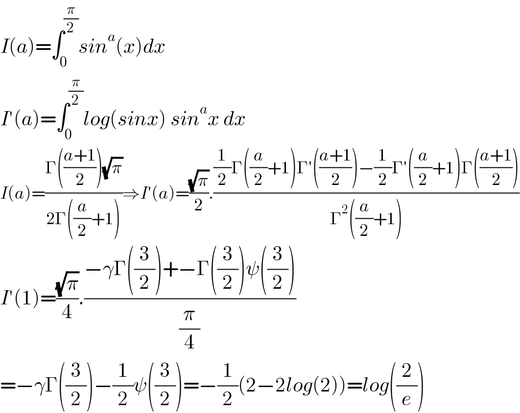 I(a)=∫_0 ^(π/2) sin^a (x)dx  I′(a)=∫_0 ^(π/2) log(sinx) sin^a x dx  I(a)=((Γ(((a+1)/2))(√π))/(2Γ((a/2)+1)))⇒I′(a)=((√π)/2).(((1/2)Γ((a/2)+1)Γ′(((a+1)/2))−(1/2)Γ′((a/2)+1)Γ(((a+1)/2)))/(Γ^2 ((a/2)+1)))  I′(1)=((√π)/4).((−γΓ((3/2))+−Γ((3/2))ψ((3/2)))/(π/4))  =−γΓ((3/2))−(1/2)ψ((3/2))=−(1/2)(2−2log(2))=log((2/e))  