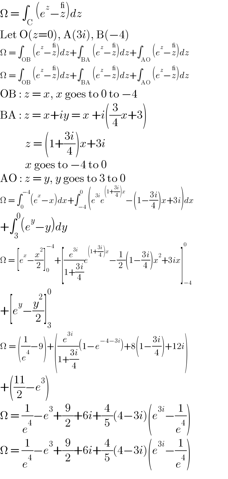 Ω = ∫_C (e^z −z^_ )dz  Let O(z=0), A(3i), B(−4)  Ω = ∫_(OB) (e^z −z^_ )dz+∫_(BA) (e^z −z^_ )dz+∫_(AO) (e^z −z^_ )dz  Ω = ∫_(OB) (e^z −z^_ )dz+∫_(BA) (e^z −z^_ )dz+∫_(AO) (e^z −z^_ )dz  OB : z = x, x goes to 0 to −4  BA : z = x+iy = x +i((3/4)x+3)             z = (1+((3i)/4))x+3i             x goes to −4 to 0  AO : z = y, y goes to 3 to 0  Ω = ∫_0 ^(−4) (e^x −x)dx+∫_(−4) ^0 (e^(3i) e^((1+((3i)/4))x) −(1−((3i)/4))x+3i)dx  +∫_3 ^0 (e^y −y)dy  Ω = [e^x −(x^2 /2)]_0 ^(−4) +[(e^(3i) /(1+((3i)/4)))e^((1+((3i)/4))x) −(1/2)(1−((3i)/4))x^2 +3ix]_(−4) ^0   +[e^y −(y^2 /2)]_3 ^0   Ω = ((1/e^4 )−9)+((e^(3i) /(1+((3i)/4)))(1−e^(−4−3i) )+8(1−((3i)/4))+12i)  +(((11)/2)−e^3 )  Ω = (1/e^4 )−e^3 +(9/2)+6i+(4/5)(4−3i)(e^(3i) −(1/e^4 ))  Ω = (1/e^4 )−e^3 +(9/2)+6i+(4/5)(4−3i)(e^(3i) −(1/e^4 ))  