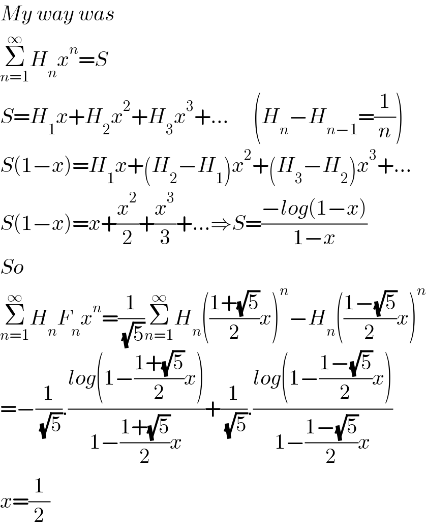 My way was  Σ_(n=1) ^∞ H_n x^n =S  S=H_1 x+H_2 x^2 +H_3 x^3 +...      (H_n −H_(n−1) =(1/n))  S(1−x)=H_1 x+(H_2 −H_1 )x^2 +(H_3 −H_2 )x^3 +...  S(1−x)=x+(x^2 /2)+(x^3 /3)+...⇒S=((−log(1−x))/(1−x))  So  Σ_(n=1) ^∞ H_n F_n x^n =(1/( (√5)))Σ_(n=1) ^∞ H_n (((1+(√5))/2)x)^n −H_n (((1−(√5))/2)x)^n   =−(1/( (√5))).((log(1−((1+(√5))/2)x))/(1−((1+(√5))/2)x))+(1/( (√5))).((log(1−((1−(√5))/2)x))/(1−((1−(√5))/2)x))  x=(1/2)  