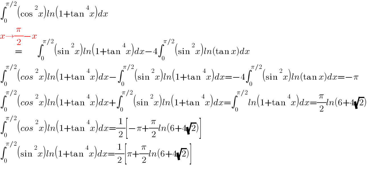 ∫_0 ^(π/2) (cos^2 x)ln(1+tan^4 x)dx  =^(x→(π/2)−x) ∫_0 ^(π/2) (sin^2 x)ln(1+tan^4 x)dx−4∫_0 ^(π/2) (sin^2 x)ln(tan x)dx  ∫_0 ^(π/2) (cos^2 x)ln(1+tan^4 x)dx−∫_0 ^(π/2) (sin^2 x)ln(1+tan^4 x)dx=−4∫_0 ^(π/2) (sin^2 x)ln(tan x)dx=−π  ∫_0 ^(π/2) (cos^2 x)ln(1+tan^4 x)dx+∫_0 ^(π/2) (sin^2 x)ln(1+tan^4 x)dx=∫_0 ^(π/2) ln(1+tan^4 x)dx=(π/2)ln(6+4(√2))  ∫_0 ^(π/2) (cos^2 x)ln(1+tan^4 x)dx=(1/2)[−π+(π/2)ln(6+4(√2))]  ∫_0 ^(π/2) (sin^2 x)ln(1+tan^4 x)dx=(1/2)[π+(π/2)ln(6+4(√2))]  
