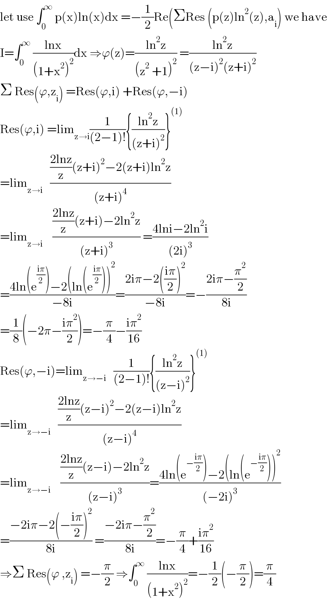 let use ∫_0 ^∞  p(x)ln(x)dx =−(1/2)Re(ΣRes (p(z)ln^2 (z),a_i ) we have  I=∫_0 ^∞  ((lnx)/((1+x^2 )^2 ))dx ⇒ϕ(z)=((ln^2 z)/((z^2  +1)^2 )) =((ln^2 z)/((z−i)^2 (z+i)^2 ))  Σ Res(ϕ,z_i ) =Res(ϕ,i) +Res(ϕ,−i)  Res(ϕ,i) =lim_(z→i) (1/((2−1)!)){((ln^2 z)/((z+i)^2 ))}^((1))   =lim_(z→i)    ((((2lnz)/z)(z+i)^2 −2(z+i)ln^2 z)/((z+i)^4 ))  =lim_(z→i)     ((((2lnz)/z)(z+i)−2ln^2 z)/((z+i)^3 )) =((4lni−2ln^2 i)/((2i)^3 ))  =((4ln(e^((iπ)/2) )−2(ln(e^((iπ)/2) ))^2 )/(−8i))=((2iπ−2(((iπ)/2))^2 )/(−8i))=−((2iπ−(π^2 /2))/(8i))  =(1/8)(−2π−((iπ^2 )/2))=−(π/4)−((iπ^2 )/(16))  Res(ϕ,−i)=lim_(z→−i)    (1/((2−1)!)){((ln^2 z)/((z−i)^2 ))}^((1))   =lim_(z→−i)    ((((2lnz)/z)(z−i)^2 −2(z−i)ln^2 z)/((z−i)^4 ))  =lim_(z→−i)     ((((2lnz)/z)(z−i)−2ln^2 z)/((z−i)^3 ))=((4ln(e^(−((iπ)/2)) )−2(ln(e^(−((iπ)/2)) ))^2 )/((−2i)^3 ))  =((−2iπ−2(−((iπ)/2))^2 )/(8i)) =((−2iπ−(π^2 /2))/(8i))=−(π/4)+((iπ^2 )/(16))  ⇒Σ Res(ϕ ,z_i ) =−(π/2) ⇒∫_0 ^∞  ((lnx)/((1+x^2 )^2 ))=−(1/2)(−(π/2))=(π/4)  