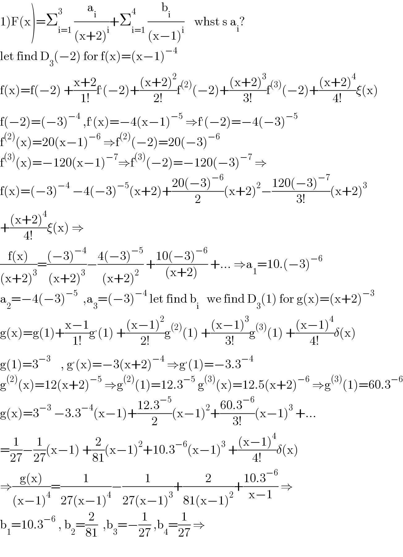 1)F(x)=Σ_(i=1) ^3  (a_i /((x+2)^i ))+Σ_(i=1) ^4  (b_i /((x−1)^i ))    whst s a_i ?  let find D_3 (−2) for f(x)=(x−1)^(−4)   f(x)=f(−2) +((x+2)/(1!))f^′ (−2)+(((x+2)^2 )/(2!))f^((2)) (−2)+(((x+2)^3 )/(3!))f^((3)) (−2)+(((x+2)^4 )/(4!))ξ(x)  f(−2)=(−3)^(−4)  ,f^′ (x)=−4(x−1)^(−5)  ⇒f^′ (−2)=−4(−3)^(−5)   f^((2)) (x)=20(x−1)^(−6)  ⇒f^((2)) (−2)=20(−3)^(−6)   f^((3)) (x)=−120(x−1)^(−7) ⇒f^((3)) (−2)=−120(−3)^(−7)  ⇒  f(x)=(−3)^(−4)  −4(−3)^(−5) (x+2)+((20(−3)^(−6) )/2)(x+2)^2 −((120(−3)^(−7) )/(3!))(x+2)^3   +(((x+2)^4 )/(4!))ξ(x) ⇒  ((f(x))/((x+2)^3 ))=(((−3)^(−4) )/((x+2)^3 ))−((4(−3)^(−5) )/((x+2)^2 )) +((10(−3)^(−6) )/((x+2))) +... ⇒a_1 =10.(−3)^(−6)   a_2 =−4(−3)^(−5)   ,a_3 =(−3)^(−4)  let find b_i    we find D_3 (1) for g(x)=(x+2)^(−3)   g(x)=g(1)+((x−1)/(1!))g^′ (1) +(((x−1)^2 )/(2!))g^((2)) (1) +(((x−1)^3 )/(3!))g^((3)) (1) +(((x−1)^4 )/(4!))δ(x)  g(1)=3^(−3)     , g^′ (x)=−3(x+2)^(−4)  ⇒g^′ (1)=−3.3^(−4)   g^((2)) (x)=12(x+2)^(−5)  ⇒g^((2)) (1)=12.3^(−5)  g^((3)) (x)=12.5(x+2)^(−6)  ⇒g^((3)) (1)=60.3^(−6)   g(x)=3^(−3)  −3.3^(−4) (x−1)+((12.3^(−5) )/2)(x−1)^2 +((60.3^(−6) )/(3!))(x−1)^3  +...  =(1/(27))−(1/(27))(x−1) +(2/(81))(x−1)^2 +10.3^(−6) (x−1)^3  +(((x−1)^4 )/(4!))δ(x)  ⇒((g(x))/((x−1)^4 ))=(1/(27(x−1)^4 ))−(1/(27(x−1)^3 ))+(2/(81(x−1)^2 ))+((10.3^(−6) )/(x−1)) ⇒  b_1 =10.3^(−6)  , b_2 =(2/(81))  ,b_3 =−(1/(27)) ,b_4 =(1/(27)) ⇒    