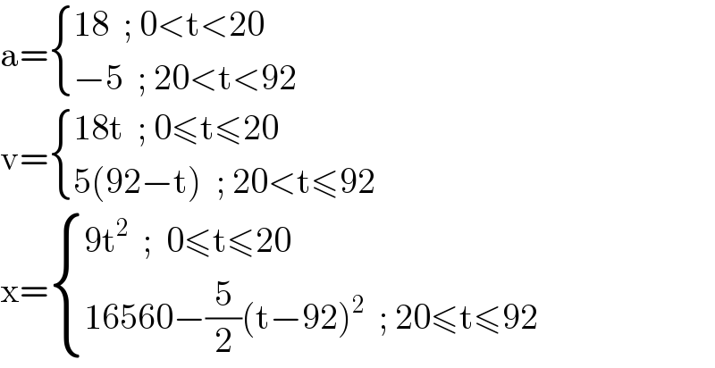 a= { ((18  ; 0<t<20)),((−5  ; 20<t<92)) :}  v= { ((18t  ; 0≤t≤20)),((5(92−t)  ; 20<t≤92)) :}  x= { ((9t^2   ;  0≤t≤20)),((16560−(5/2)(t−92)^2   ; 20≤t≤92)) :}  