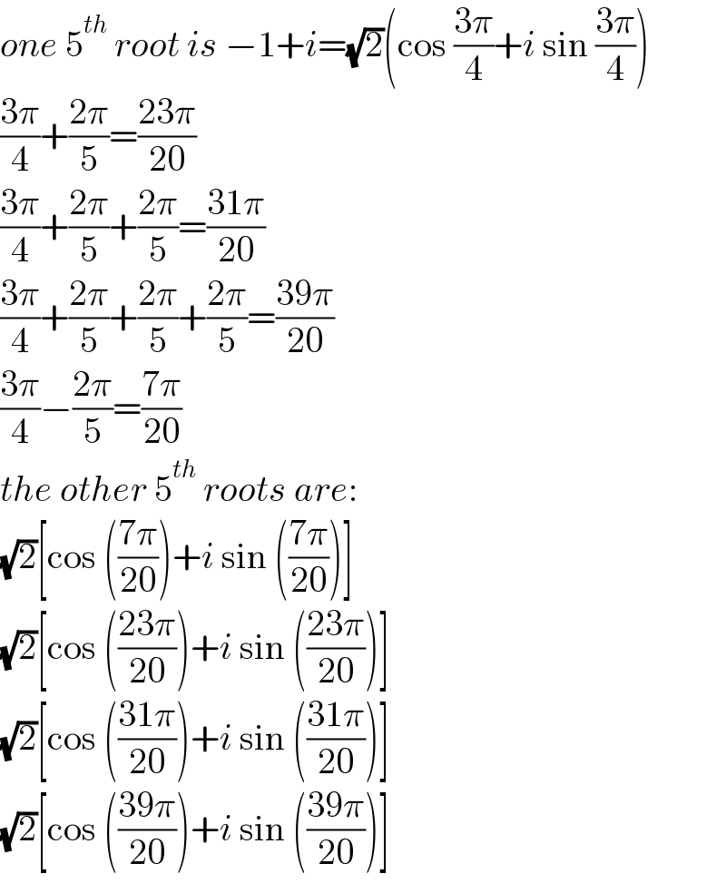 one 5^(th)  root is −1+i=(√2)(cos ((3π)/4)+i sin ((3π)/4))  ((3π)/4)+((2π)/5)=((23π)/(20))  ((3π)/4)+((2π)/5)+((2π)/5)=((31π)/(20))  ((3π)/4)+((2π)/5)+((2π)/5)+((2π)/5)=((39π)/(20))  ((3π)/4)−((2π)/5)=((7π)/(20))  the other 5^(th)  roots are:  (√2)[cos (((7π)/(20)))+i sin (((7π)/(20)))]  (√2)[cos (((23π)/(20)))+i sin (((23π)/(20)))]  (√2)[cos (((31π)/(20)))+i sin (((31π)/(20)))]  (√2)[cos (((39π)/(20)))+i sin (((39π)/(20)))]  