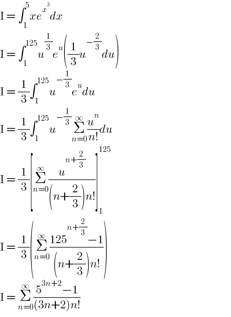I = ∫_1 ^5 xe^x^3  dx  I = ∫_1 ^(125) u^(1/3) e^u ((1/3)u^(−(2/3)) du)  I = (1/3)∫_1 ^(125) u^(−(1/3)) e^u du  I = (1/3)∫_1 ^(125) u^(−(1/3)) Σ_(n=0) ^∞ (u^n /(n!))du  I = (1/3)[Σ_(n=0) ^∞ (u^(n+(2/3)) /((n+(2/3))n!))]_1 ^(125)   I = (1/3)(Σ_(n=0) ^∞ ((125^(n+(2/3)) −1)/((n+(2/3))n!)))  I = Σ_(n=0) ^∞ ((5^(3n+2) −1)/((3n+2)n!))  