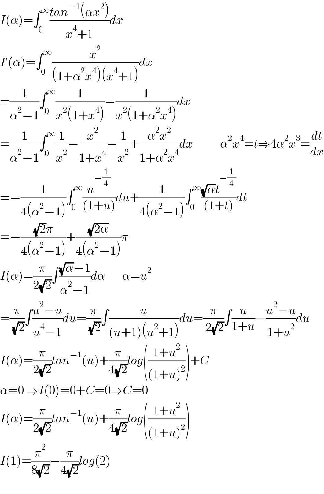 I(α)=∫_0 ^∞ ((tan^(−1) (αx^2 ))/(x^4 +1))dx  I′(α)=∫_0 ^∞ (x^2 /((1+α^2 x^4 )(x^4 +1)))dx  =(1/(α^2 −1))∫_0 ^∞ (1/(x^2 (1+x^4 )))−(1/(x^2 (1+α^2 x^4 )))dx  =(1/(α^2 −1))∫_0 ^∞ (1/x^2 )−(x^2 /(1+x^4 ))−(1/x^2 )+((α^2 x^2 )/(1+α^2 x^4 ))dx           α^2 x^4 =t⇒4α^2 x^3 =(dt/dx)  =−(1/(4(α^2 −1)))∫_0 ^∞ (u^(−(1/4)) /((1+u)))du+(1/(4(α^2 −1)))∫_0 ^∞ (((√α)t^(−(1/4)) )/((1+t)))dt  =−(((√2)π)/(4(α^2 −1)))+((√(2α))/(4(α^2 −1)))π  I(α)=(π/(2(√2)))∫(((√α)−1)/(α^2 −1))dα       α=u^2   =(π/( (√2)))∫((u^2 −u)/(u^4 −1))du=(π/( (√2)))∫(u/((u+1)(u^2 +1)))du=(π/( 2(√2)))∫(u/(1+u))−((u^2 −u)/(1+u^2 ))du  I(α)=(π/(2(√2)))tan^(−1) (u)+(π/(4(√2)))log(((1+u^2 )/((1+u)^2 )))+C  α=0 ⇒I(0)=0+C=0⇒C=0  I(α)=(π/(2(√2)))tan^(−1) (u)+(π/(4(√2)))log(((1+u^2 )/((1+u)^2 )))  I(1)=(π^2 /(8(√2)))−(π/(4(√2)))log(2)    